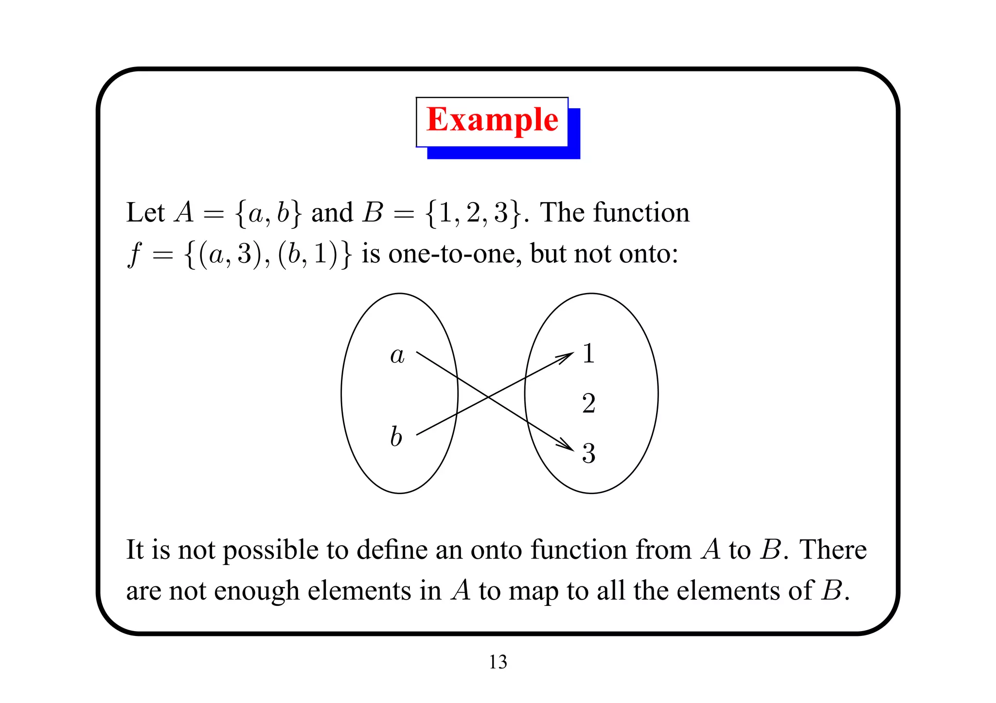 Example

Let A = {a, b} and B = {1, 2, 3}. The function
f = {(a, 3), (b, 1)} is one-to-one, but not onto:


                      a                1
                                       2
                      b
                                       3


It is not possible to deﬁne an onto function from A to B. There
are not enough elements in A to map to all the elements of B.

                               13
 