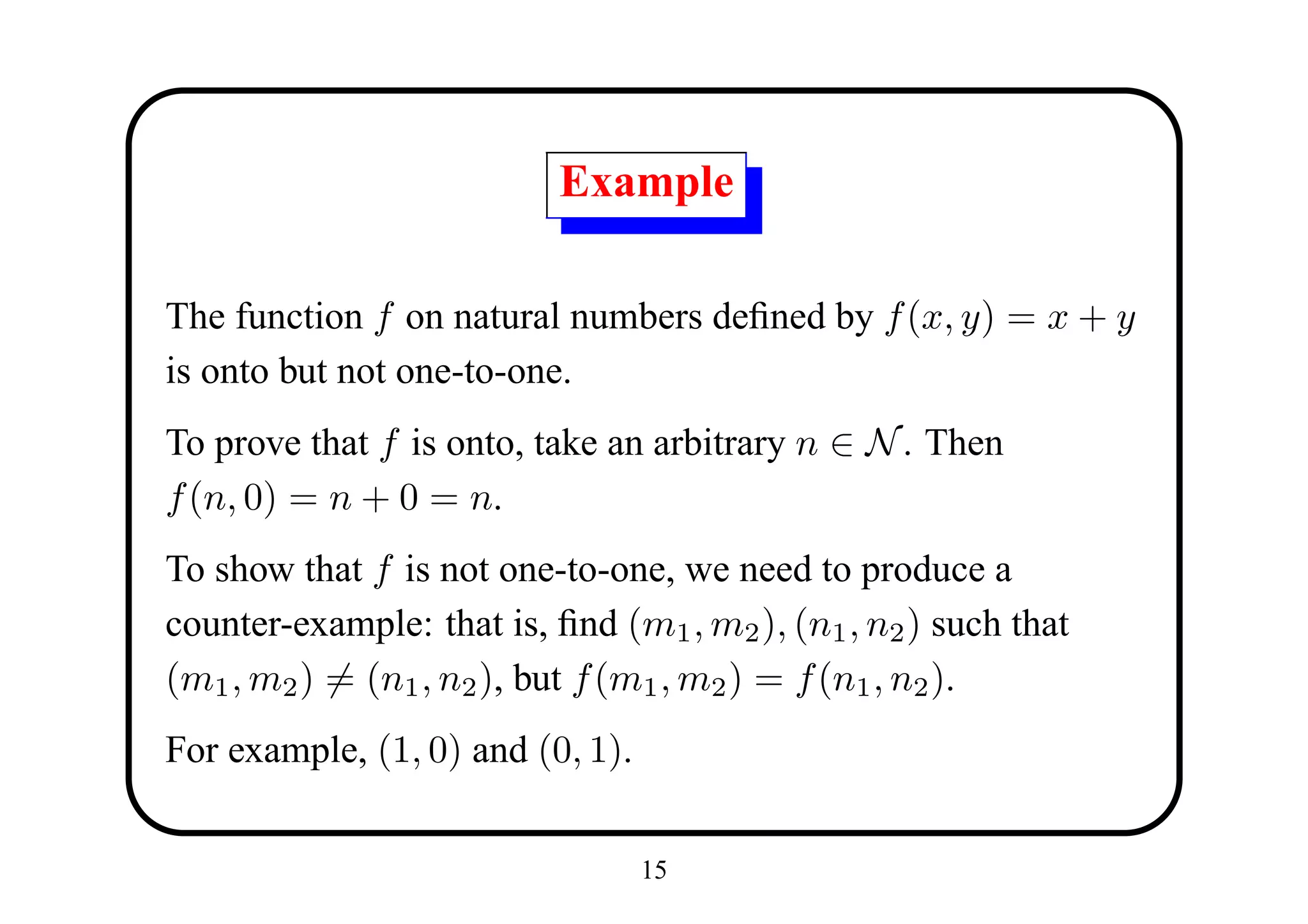 Example

The function f on natural numbers deﬁned by f (x, y) = x + y
is onto but not one-to-one.
To prove that f is onto, take an arbitrary n ∈ N . Then
f (n, 0) = n + 0 = n.
To show that f is not one-to-one, we need to produce a
counter-example: that is, ﬁnd (m1 , m2 ), (n1 , n2 ) such that
(m1 , m2 ) = (n1 , n2 ), but f (m1 , m2 ) = f (n1 , n2 ).
For example, (1, 0) and (0, 1).


                                  15
 