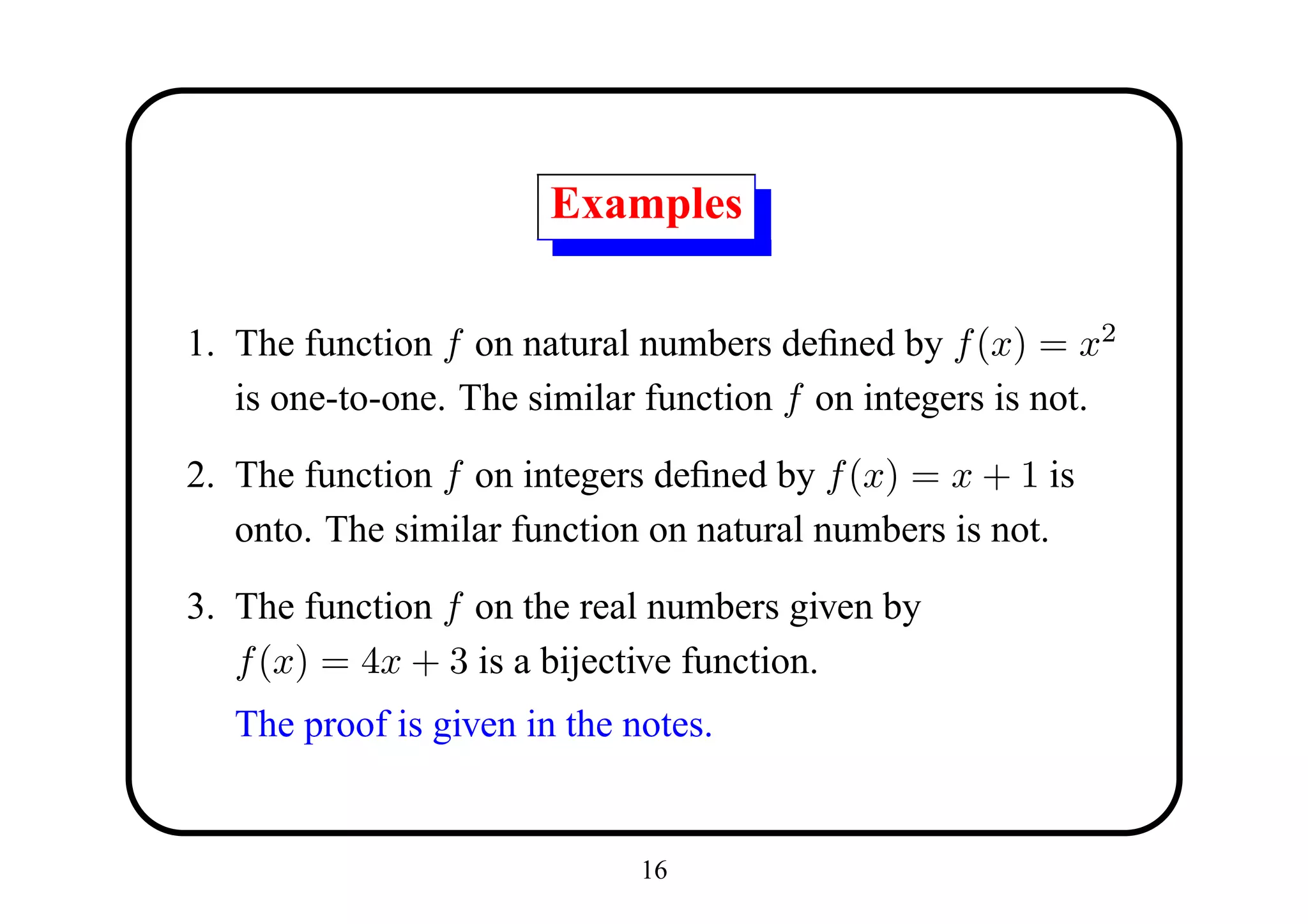 Examples

1. The function f on natural numbers deﬁned by f (x) = x2
   is one-to-one. The similar function f on integers is not.

2. The function f on integers deﬁned by f (x) = x + 1 is
   onto. The similar function on natural numbers is not.

3. The function f on the real numbers given by
   f (x) = 4x + 3 is a bijective function.
   The proof is given in the notes.


                              16
 