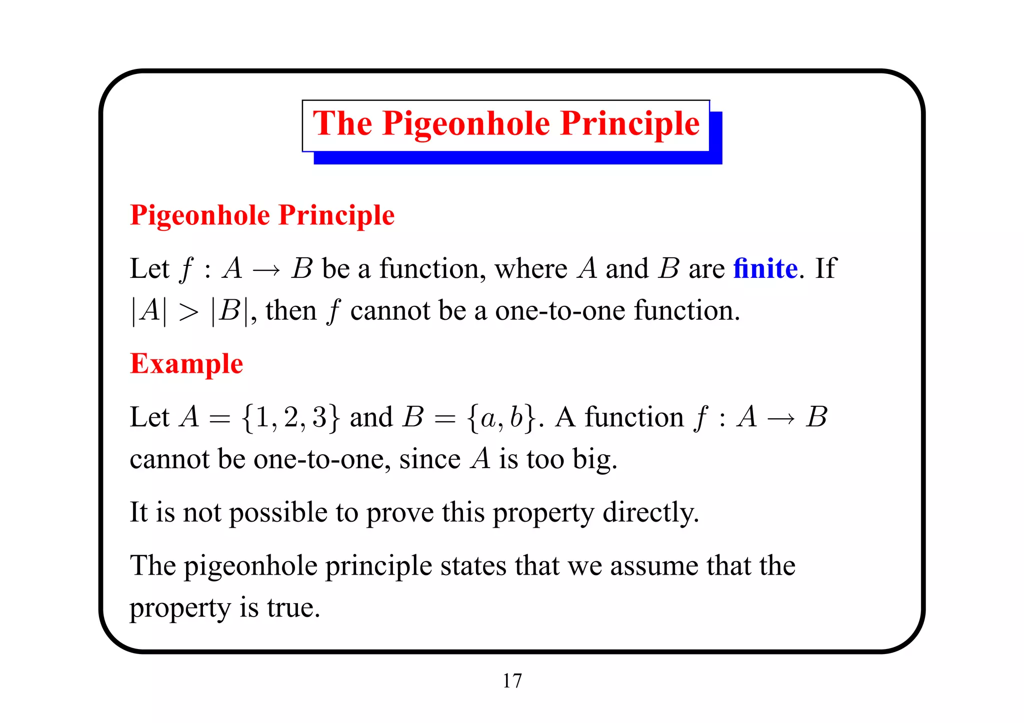 The Pigeonhole Principle

Pigeonhole Principle
Let f : A → B be a function, where A and B are ﬁnite. If
|A| > |B|, then f cannot be a one-to-one function.
Example
Let A = {1, 2, 3} and B = {a, b}. A function f : A → B
cannot be one-to-one, since A is too big.
It is not possible to prove this property directly.
The pigeonhole principle states that we assume that the
property is true.

                                 17
 