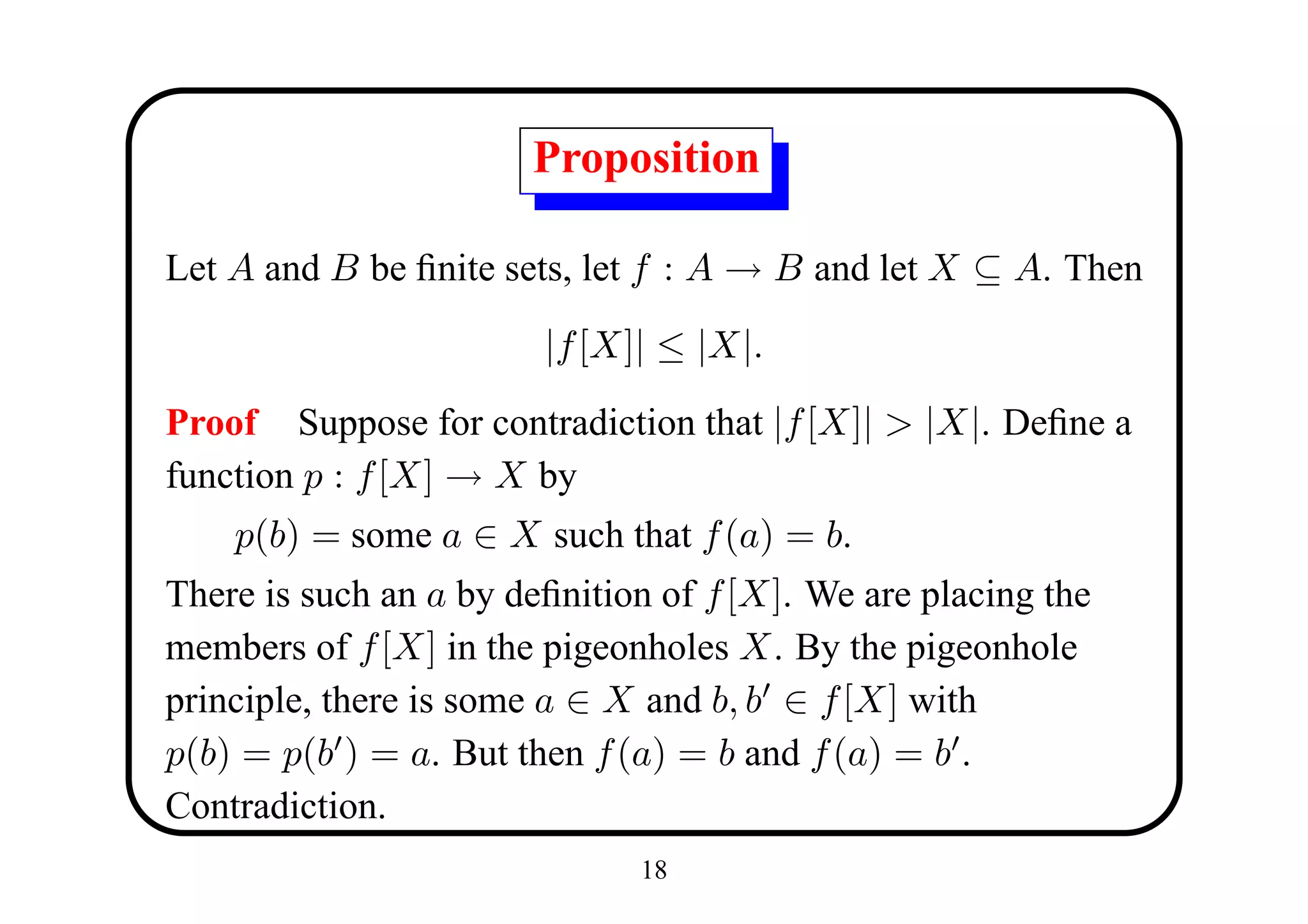 Proposition

Let A and B be ﬁnite sets, let f : A → B and let X ⊆ A. Then

                        |f [X]| ≤ |X|.

Proof Suppose for contradiction that |f [X]| > |X|. Deﬁne a
function p : f [X] → X by
    p(b) = some a ∈ X such that f (a) = b.
There is such an a by deﬁnition of f [X]. We are placing the
members of f [X] in the pigeonholes X. By the pigeonhole
principle, there is some a ∈ X and b, b ∈ f [X] with
p(b) = p(b ) = a. But then f (a) = b and f (a) = b .
Contradiction.
                              18
 