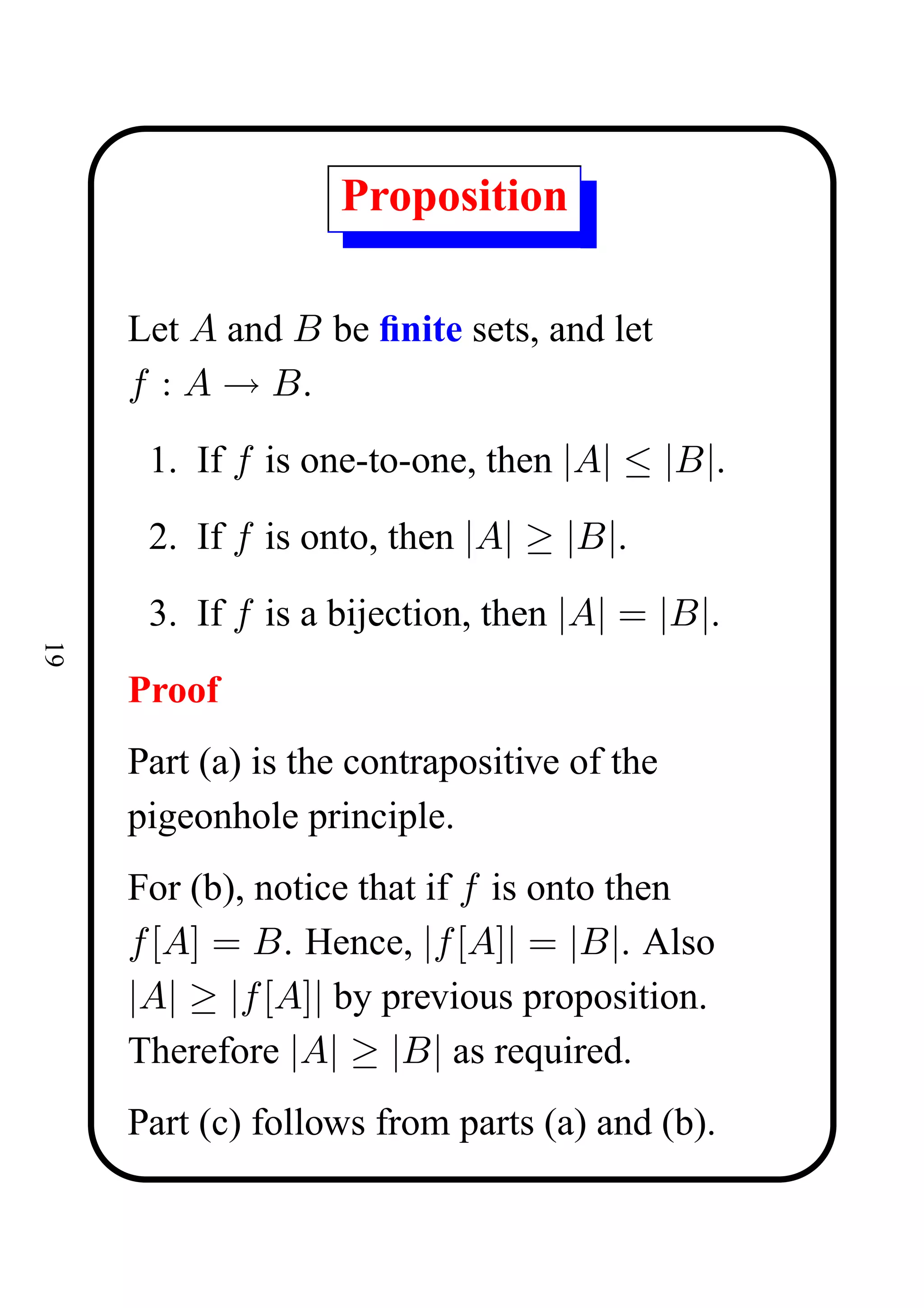 Proposition

     Let A and B be ﬁnite sets, and let
     f : A → B.
      1. If f is one-to-one, then |A| ≤ |B|.
      2. If f is onto, then |A| ≥ |B|.
      3. If f is a bijection, then |A| = |B|.
19




     Proof
     Part (a) is the contrapositive of the
     pigeonhole principle.
     For (b), notice that if f is onto then
     f [A] = B. Hence, |f [A]| = |B|. Also
     |A| ≥ |f [A]| by previous proposition.
     Therefore |A| ≥ |B| as required.
     Part (c) follows from parts (a) and (b).
 