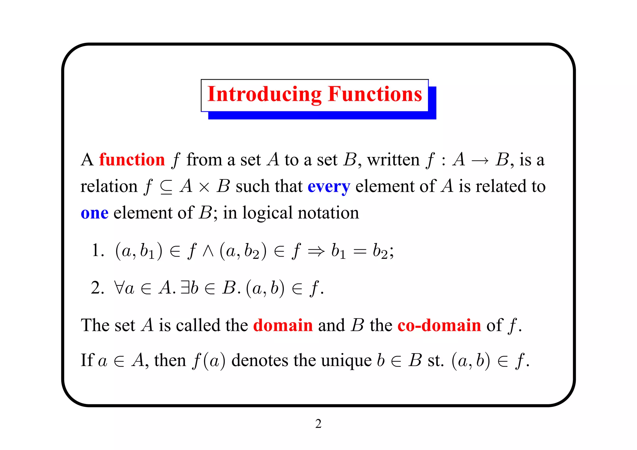 Introducing Functions

A function f from a set A to a set B, written f : A → B, is a
relation f ⊆ A × B such that every element of A is related to
one element of B; in logical notation

 1. (a, b1 ) ∈ f ∧ (a, b2 ) ∈ f ⇒ b1 = b2 ;

 2. ∀a ∈ A. ∃b ∈ B. (a, b) ∈ f .

The set A is called the domain and B the co-domain of f .
If a ∈ A, then f (a) denotes the unique b ∈ B st. (a, b) ∈ f .


                                2
 