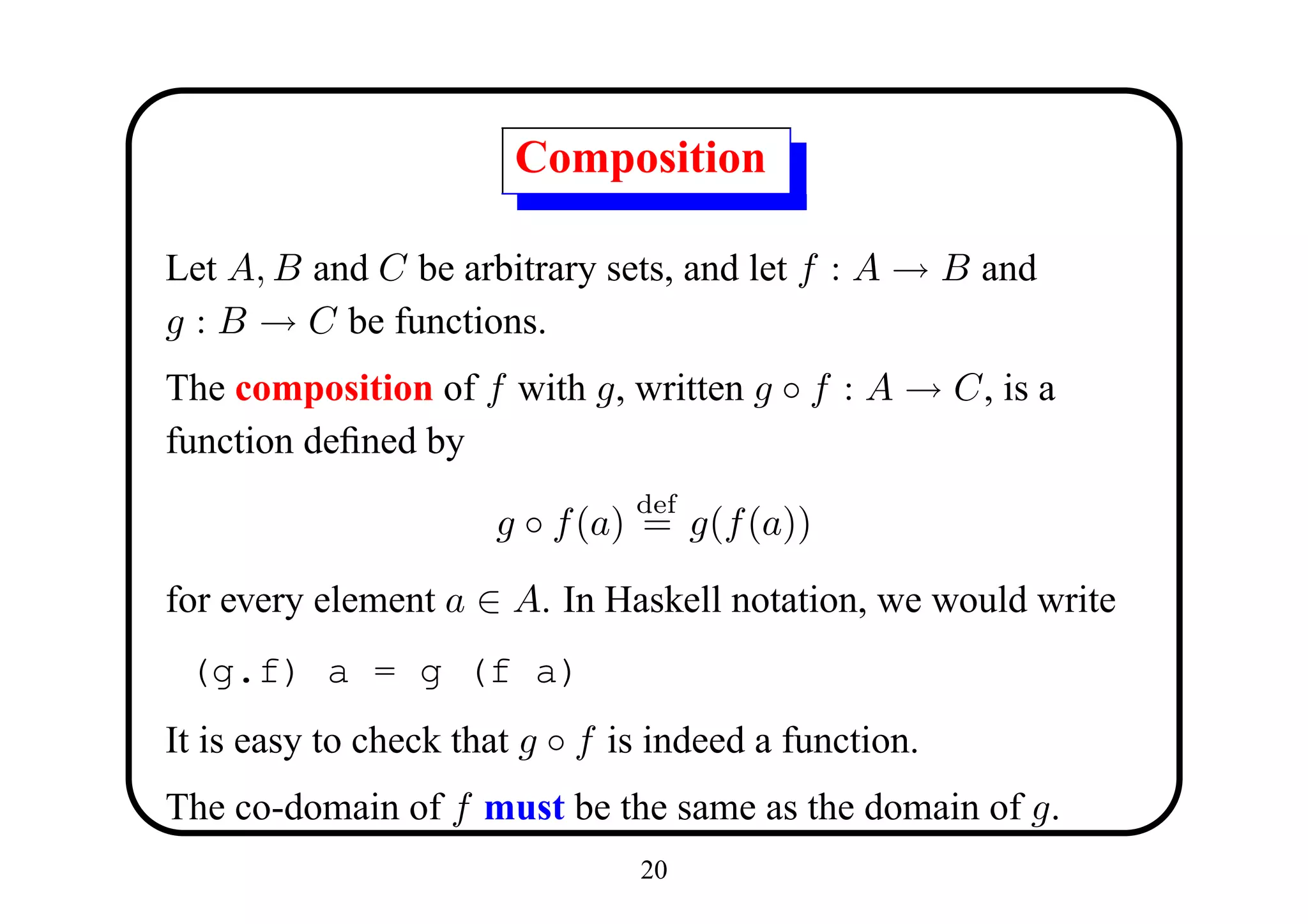 Composition

Let A, B and C be arbitrary sets, and let f : A → B and
g : B → C be functions.
The composition of f with g, written g ◦ f : A → C, is a
function deﬁned by
                                def
                      g ◦ f (a) = g(f (a))

for every element a ∈ A. In Haskell notation, we would write
 (g.f) a = g (f a)
It is easy to check that g ◦ f is indeed a function.
The co-domain of f must be the same as the domain of g.
                                20
 