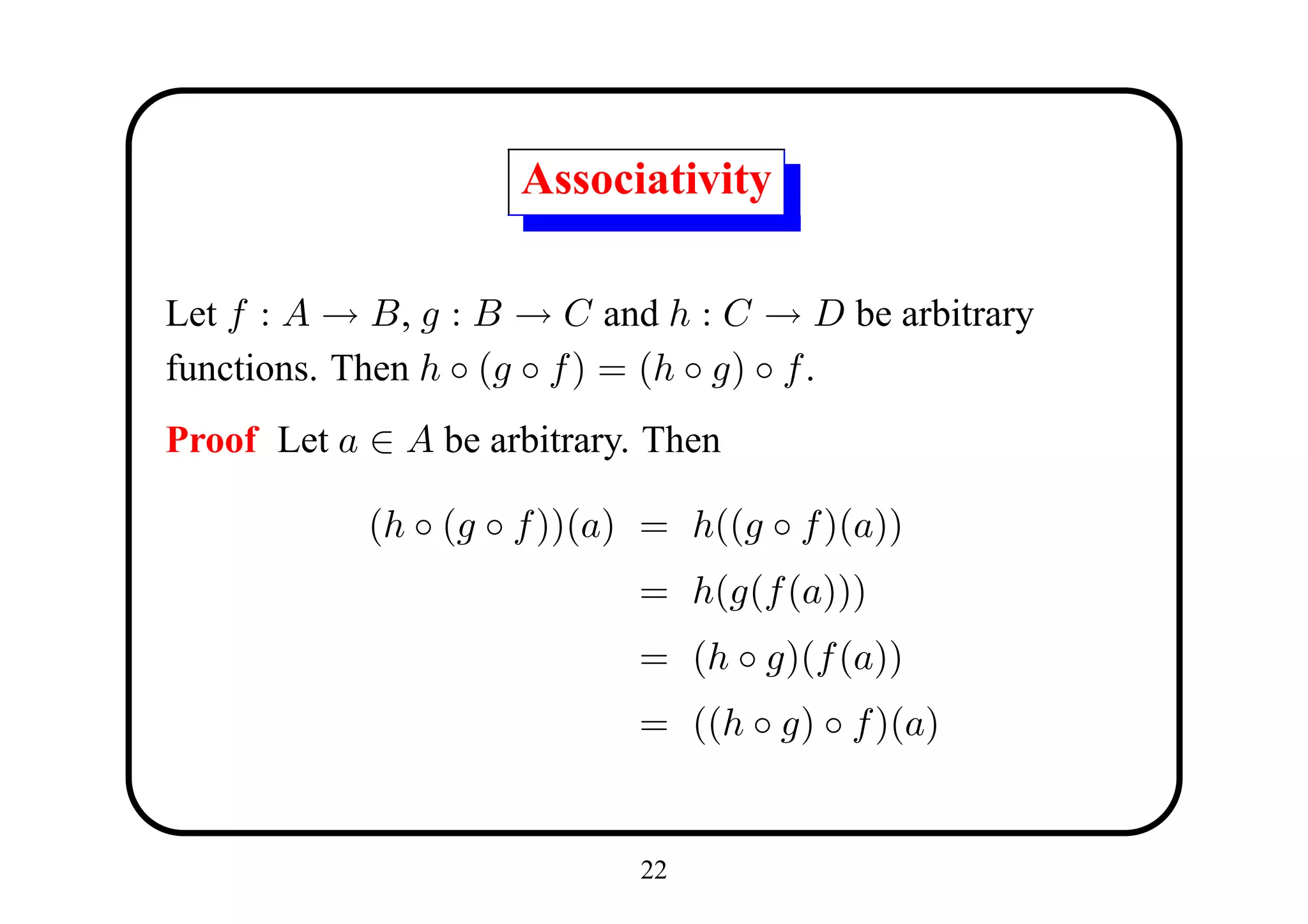 Associativity

Let f : A → B, g : B → C and h : C → D be arbitrary
functions. Then h ◦ (g ◦ f ) = (h ◦ g) ◦ f .
Proof Let a ∈ A be arbitrary. Then

            (h ◦ (g ◦ f ))(a) = h((g ◦ f )(a))
                             = h(g(f (a)))
                             = (h ◦ g)(f (a))
                             = ((h ◦ g) ◦ f )(a)


                             22
 