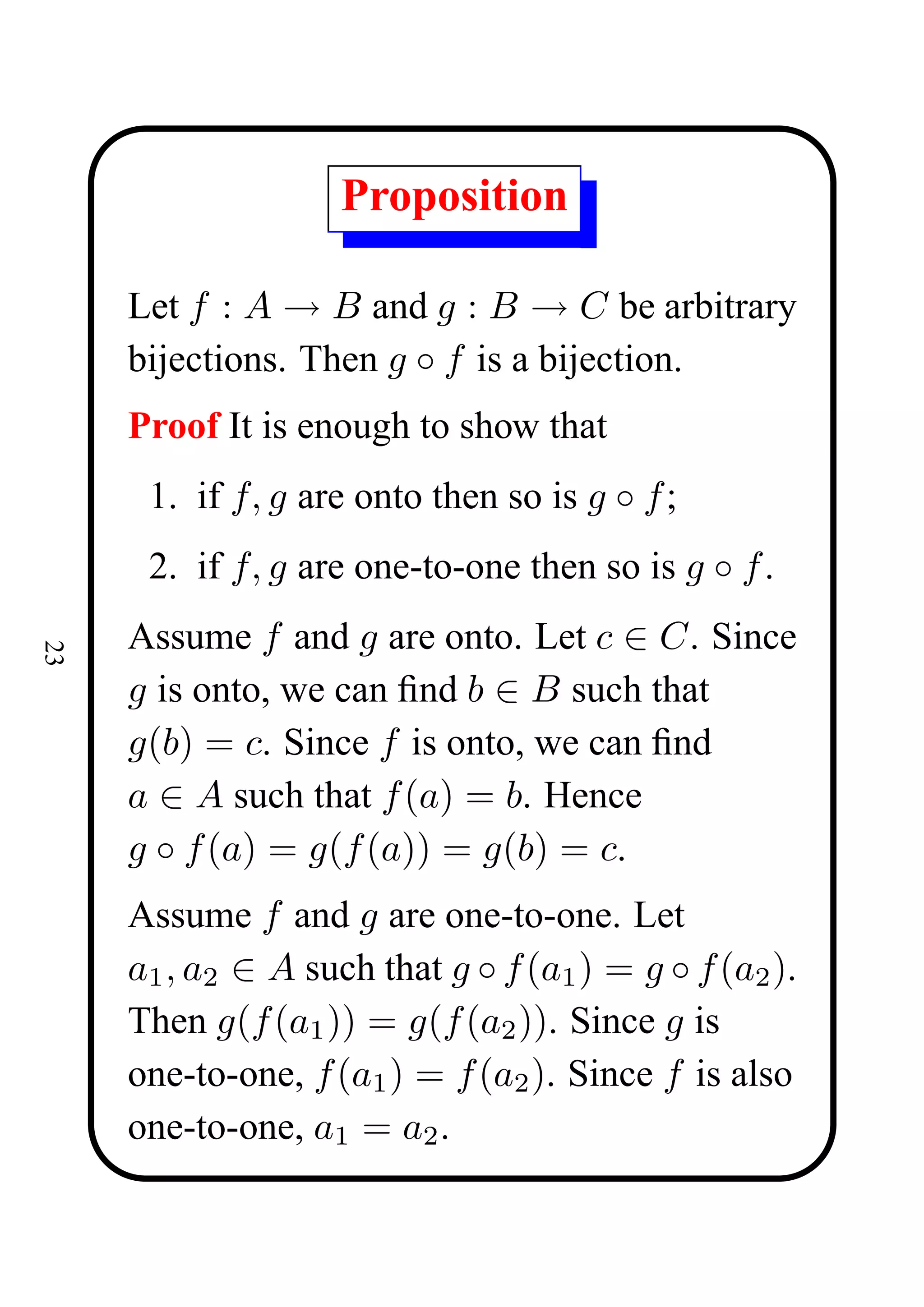 Proposition

     Let f : A → B and g : B → C be arbitrary
     bijections. Then g ◦ f is a bijection.
     Proof It is enough to show that
      1. if f, g are onto then so is g ◦ f ;
      2. if f, g are one-to-one then so is g ◦ f .
     Assume f and g are onto. Let c ∈ C. Since
23




     g is onto, we can ﬁnd b ∈ B such that
     g(b) = c. Since f is onto, we can ﬁnd
     a ∈ A such that f (a) = b. Hence
     g ◦ f (a) = g(f (a)) = g(b) = c.
     Assume f and g are one-to-one. Let
     a1 , a2 ∈ A such that g ◦ f (a1 ) = g ◦ f (a2 ).
     Then g(f (a1 )) = g(f (a2 )). Since g is
     one-to-one, f (a1 ) = f (a2 ). Since f is also
     one-to-one, a1 = a2 .
 