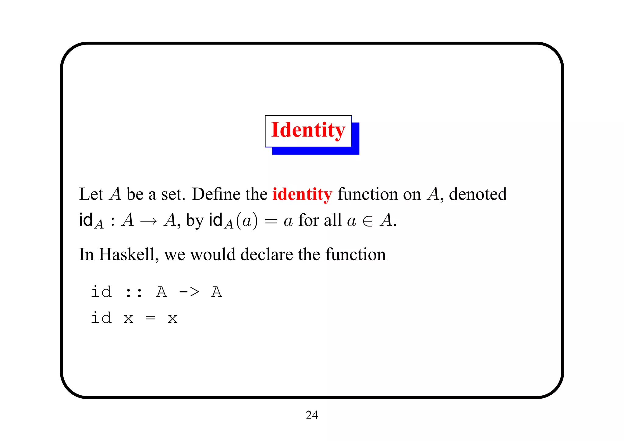 Identity

Let A be a set. Deﬁne the identity function on A, denoted
idA : A → A, by idA (a) = a for all a ∈ A.
In Haskell, we would declare the function

 id :: A -> A
 id x = x




                              24
 
