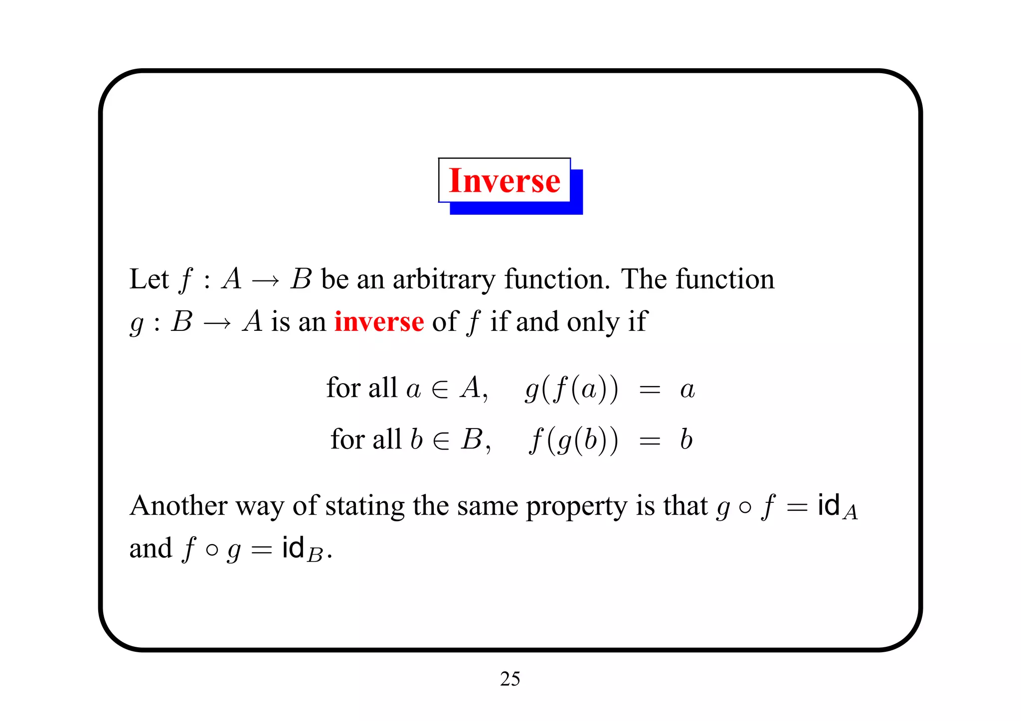 Inverse

Let f : A → B be an arbitrary function. The function
g : B → A is an inverse of f if and only if

                for all a ∈ A,        g(f (a)) = a
                for all b ∈ B,        f (g(b)) = b

Another way of stating the same property is that g ◦ f = idA
and f ◦ g = idB .



                                 25
 