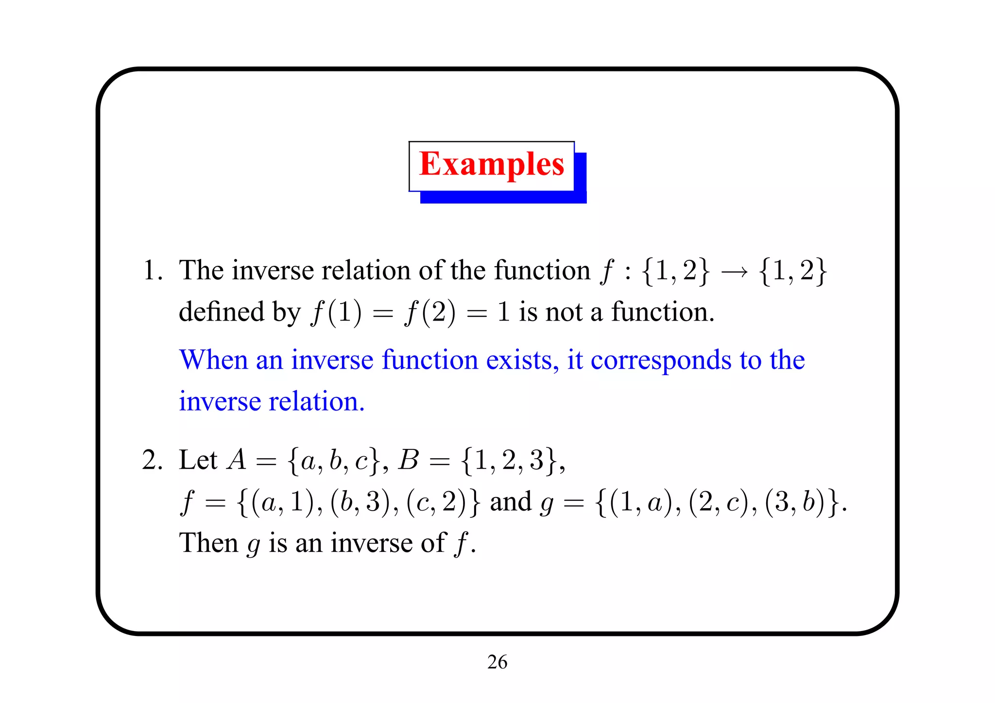 Examples

1. The inverse relation of the function f : {1, 2} → {1, 2}
   deﬁned by f (1) = f (2) = 1 is not a function.
   When an inverse function exists, it corresponds to the
   inverse relation.

2. Let A = {a, b, c}, B = {1, 2, 3},
   f = {(a, 1), (b, 3), (c, 2)} and g = {(1, a), (2, c), (3, b)}.
   Then g is an inverse of f .


                               26
 