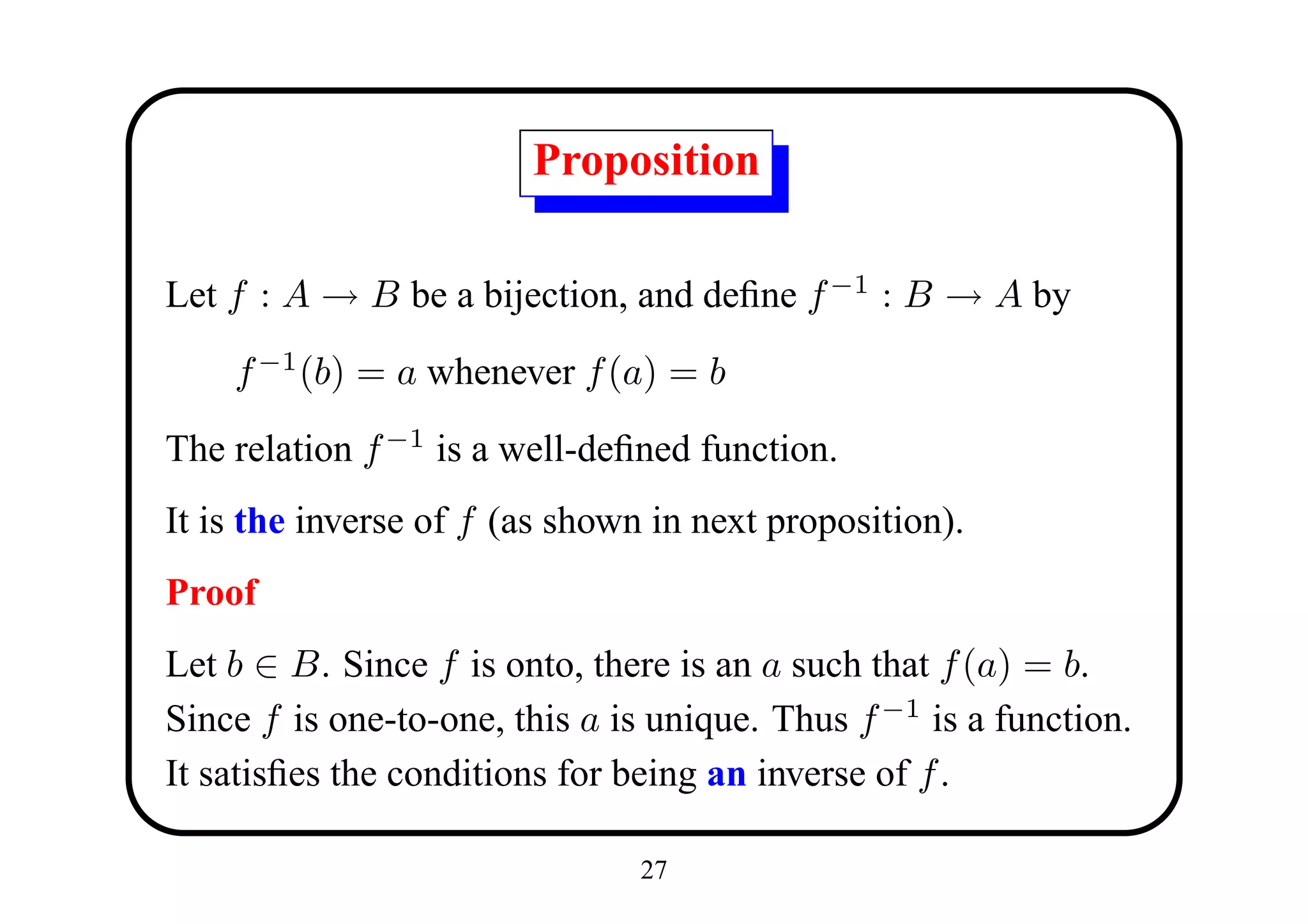 Proposition

Let f : A → B be a bijection, and deﬁne f −1 : B → A by

    f −1 (b) = a whenever f (a) = b

The relation f −1 is a well-deﬁned function.
It is the inverse of f (as shown in next proposition).
Proof
Let b ∈ B. Since f is onto, there is an a such that f (a) = b.
Since f is one-to-one, this a is unique. Thus f −1 is a function.
It satisﬁes the conditions for being an inverse of f .

                                27
 