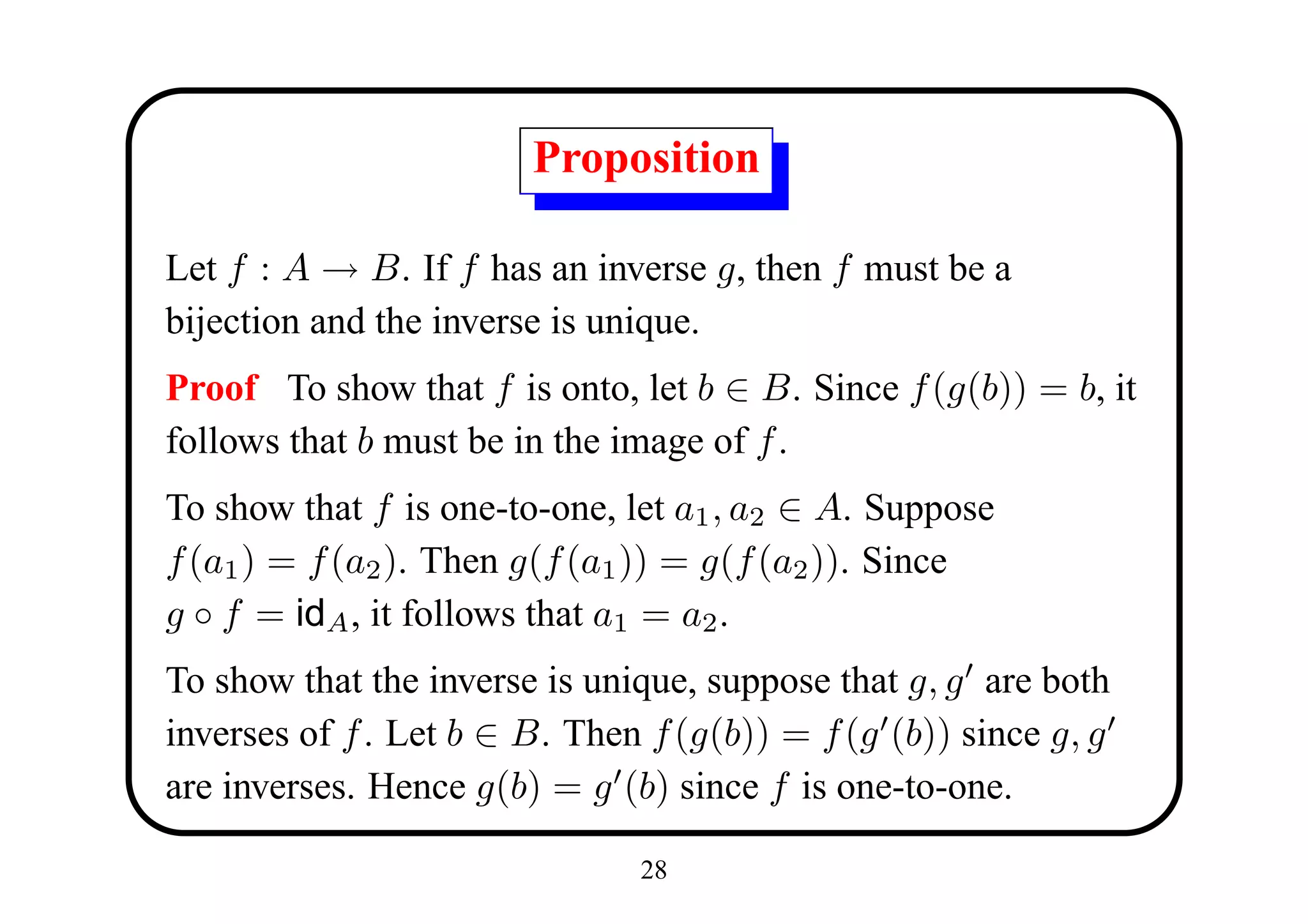 Proposition

Let f : A → B. If f has an inverse g, then f must be a
bijection and the inverse is unique.
Proof To show that f is onto, let b ∈ B. Since f (g(b)) = b, it
follows that b must be in the image of f .
To show that f is one-to-one, let a1 , a2 ∈ A. Suppose
f (a1 ) = f (a2 ). Then g(f (a1 )) = g(f (a2 )). Since
g ◦ f = idA , it follows that a1 = a2 .
To show that the inverse is unique, suppose that g, g are both
inverses of f . Let b ∈ B. Then f (g(b)) = f (g (b)) since g, g
are inverses. Hence g(b) = g (b) since f is one-to-one.

                               28
 