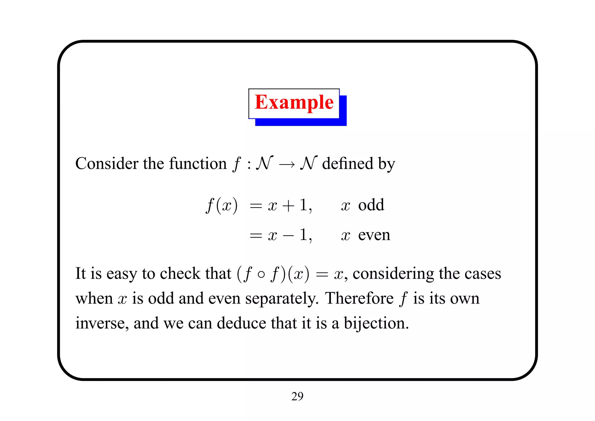 Example

Consider the function f : N → N deﬁned by

                   f (x) = x + 1,      x odd
                         = x − 1,      x even

It is easy to check that (f ◦ f )(x) = x, considering the cases
when x is odd and even separately. Therefore f is its own
inverse, and we can deduce that it is a bijection.



                               29
 