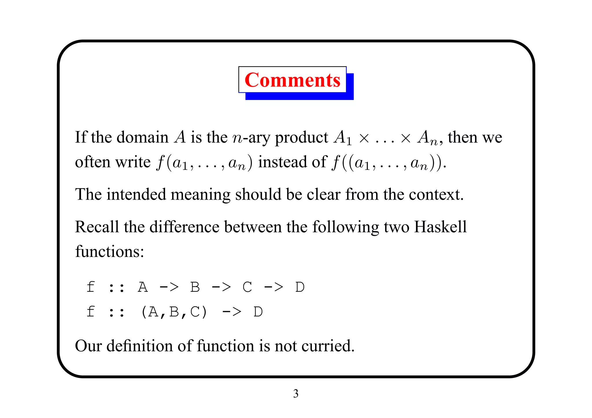 Comments

If the domain A is the n-ary product A1 × . . . × An , then we
often write f (a1 , . . . , an ) instead of f ((a1 , . . . , an )).
The intended meaning should be clear from the context.
Recall the difference between the following two Haskell
functions:

 f :: A -> B -> C -> D
 f :: (A,B,C) -> D

Our deﬁnition of function is not curried.

                                  3
 