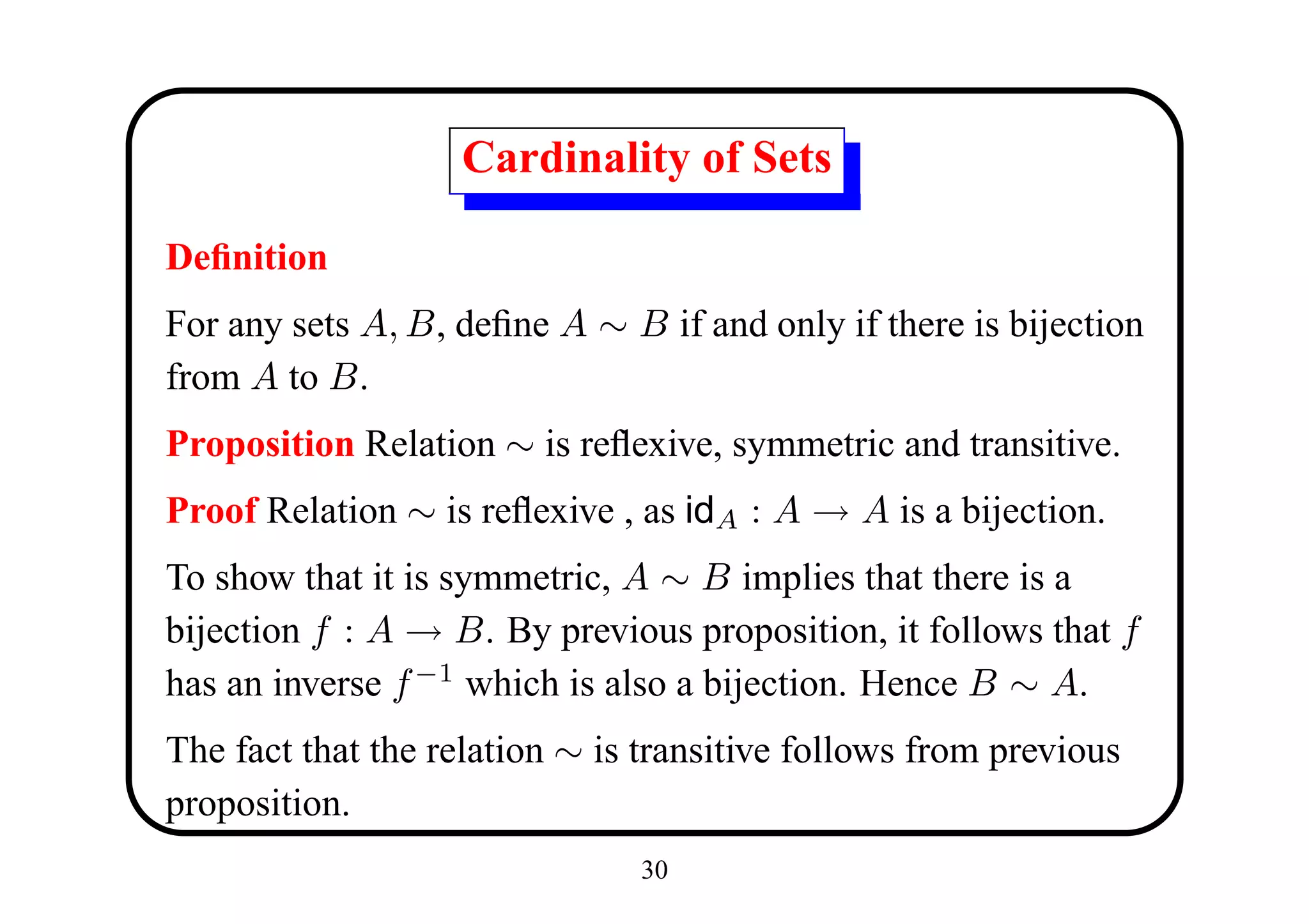 Cardinality of Sets

Deﬁnition
For any sets A, B, deﬁne A ∼ B if and only if there is bijection
from A to B.
Proposition Relation ∼ is reﬂexive, symmetric and transitive.
Proof Relation ∼ is reﬂexive , as idA : A → A is a bijection.
To show that it is symmetric, A ∼ B implies that there is a
bijection f : A → B. By previous proposition, it follows that f
has an inverse f −1 which is also a bijection. Hence B ∼ A.
The fact that the relation ∼ is transitive follows from previous
proposition.
                               30
 