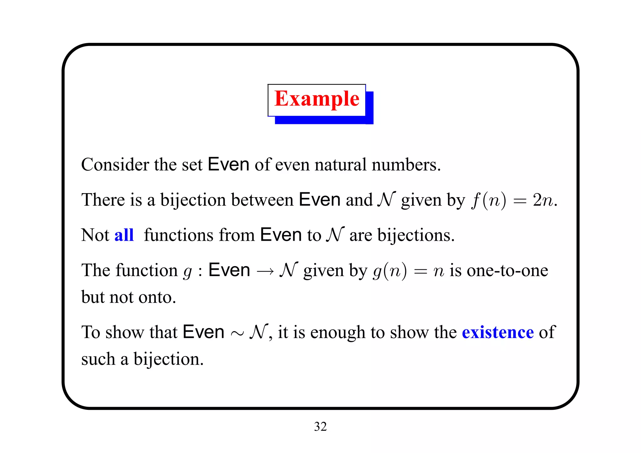 Example

Consider the set Even of even natural numbers.
There is a bijection between Even and N given by f (n) = 2n.
Not all functions from Even to N are bijections.
The function g : Even → N given by g(n) = n is one-to-one
but not onto.
To show that Even ∼ N , it is enough to show the existence of
such a bijection.


                              32
 