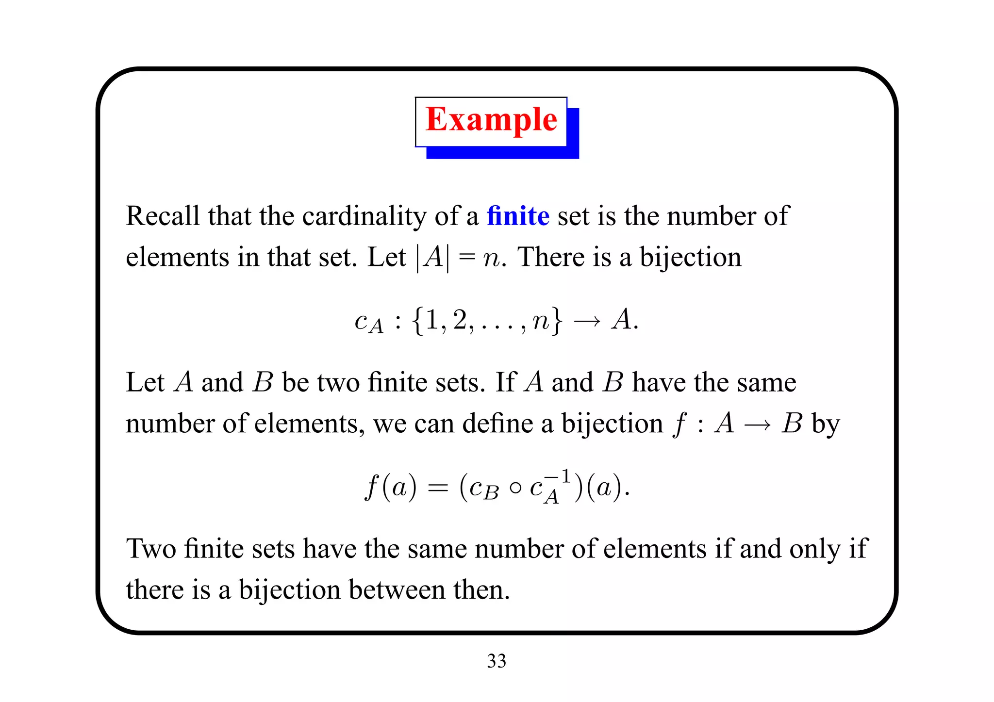 Example

Recall that the cardinality of a ﬁnite set is the number of
elements in that set. Let |A| = n. There is a bijection

                    cA : {1, 2, . . . , n} → A.

Let A and B be two ﬁnite sets. If A and B have the same
number of elements, we can deﬁne a bijection f : A → B by

                     f (a) = (cB ◦ c−1 )(a).
                                    A

Two ﬁnite sets have the same number of elements if and only if
there is a bijection between then.

                                33
 