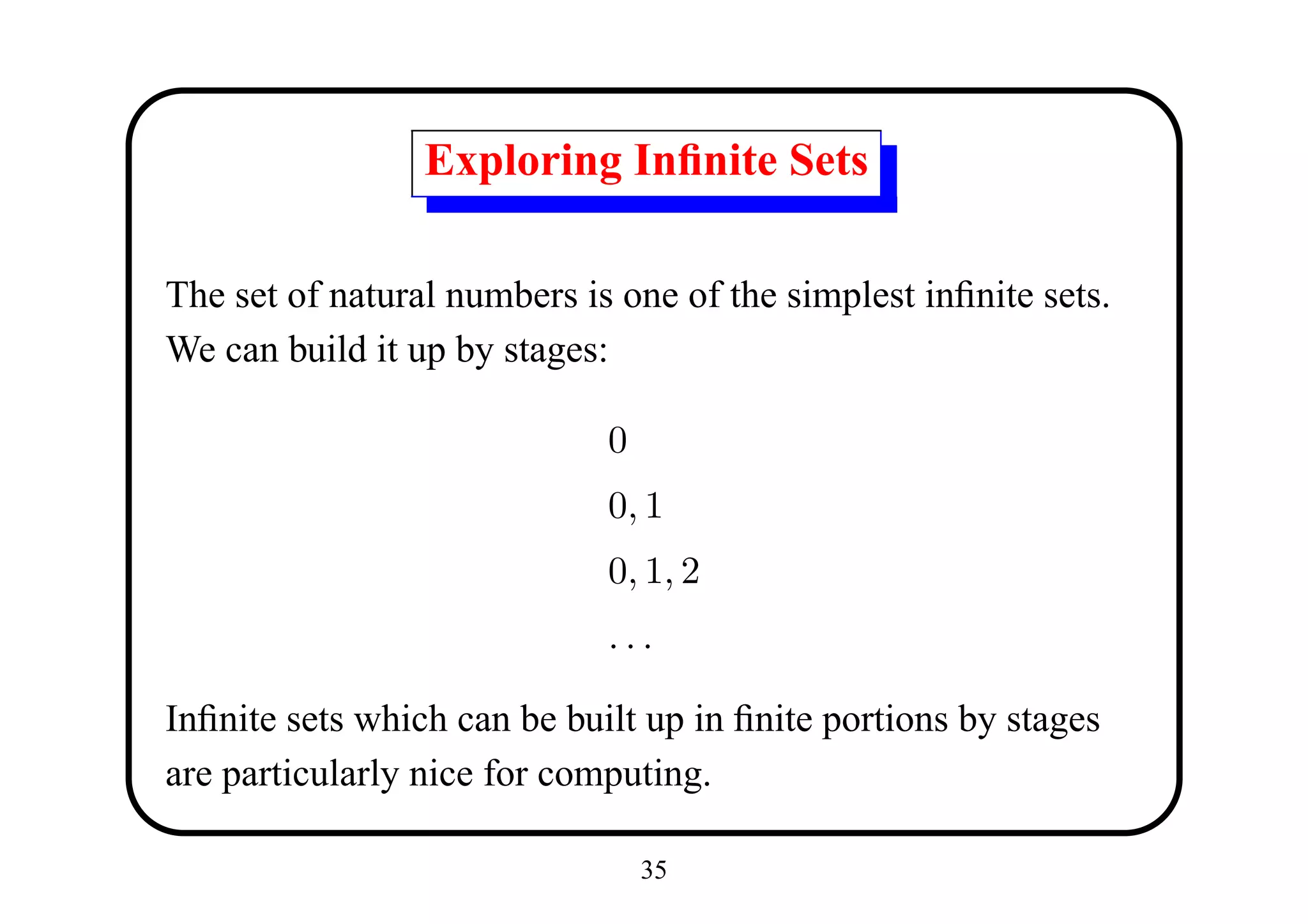 Exploring Inﬁnite Sets

The set of natural numbers is one of the simplest inﬁnite sets.
We can build it up by stages:

                             0
                             0, 1
                             0, 1, 2
                             ...

Inﬁnite sets which can be built up in ﬁnite portions by stages
are particularly nice for computing.

                                 35
 
