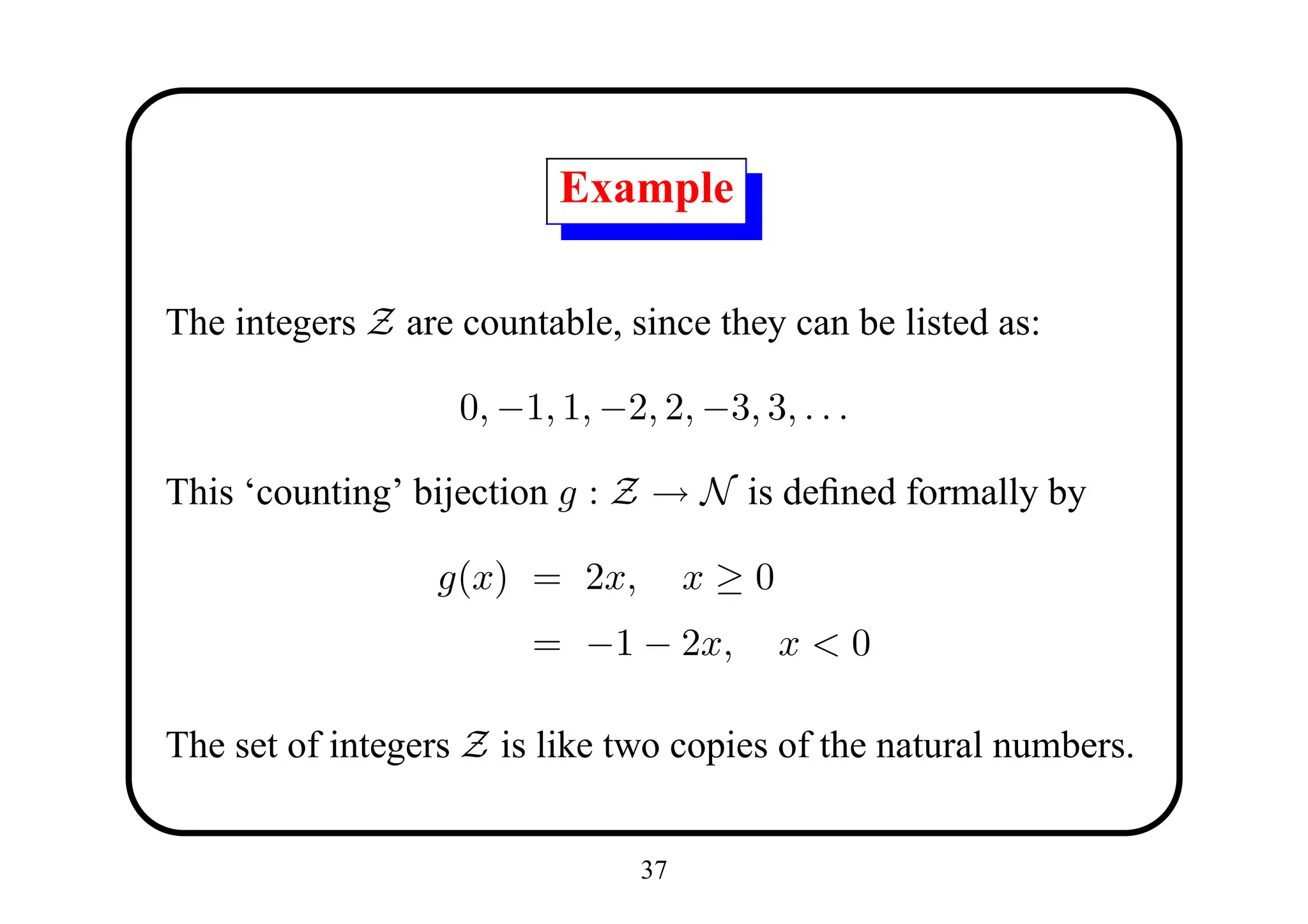 Example

The integers Z are countable, since they can be listed as:

                   0, −1, 1, −2, 2, −3, 3, . . .

This ‘counting’ bijection g : Z → N is deﬁned formally by

                  g(x) = 2x,         x≥0
                        = −1 − 2x,         x<0

The set of integers Z is like two copies of the natural numbers.


                                37
 