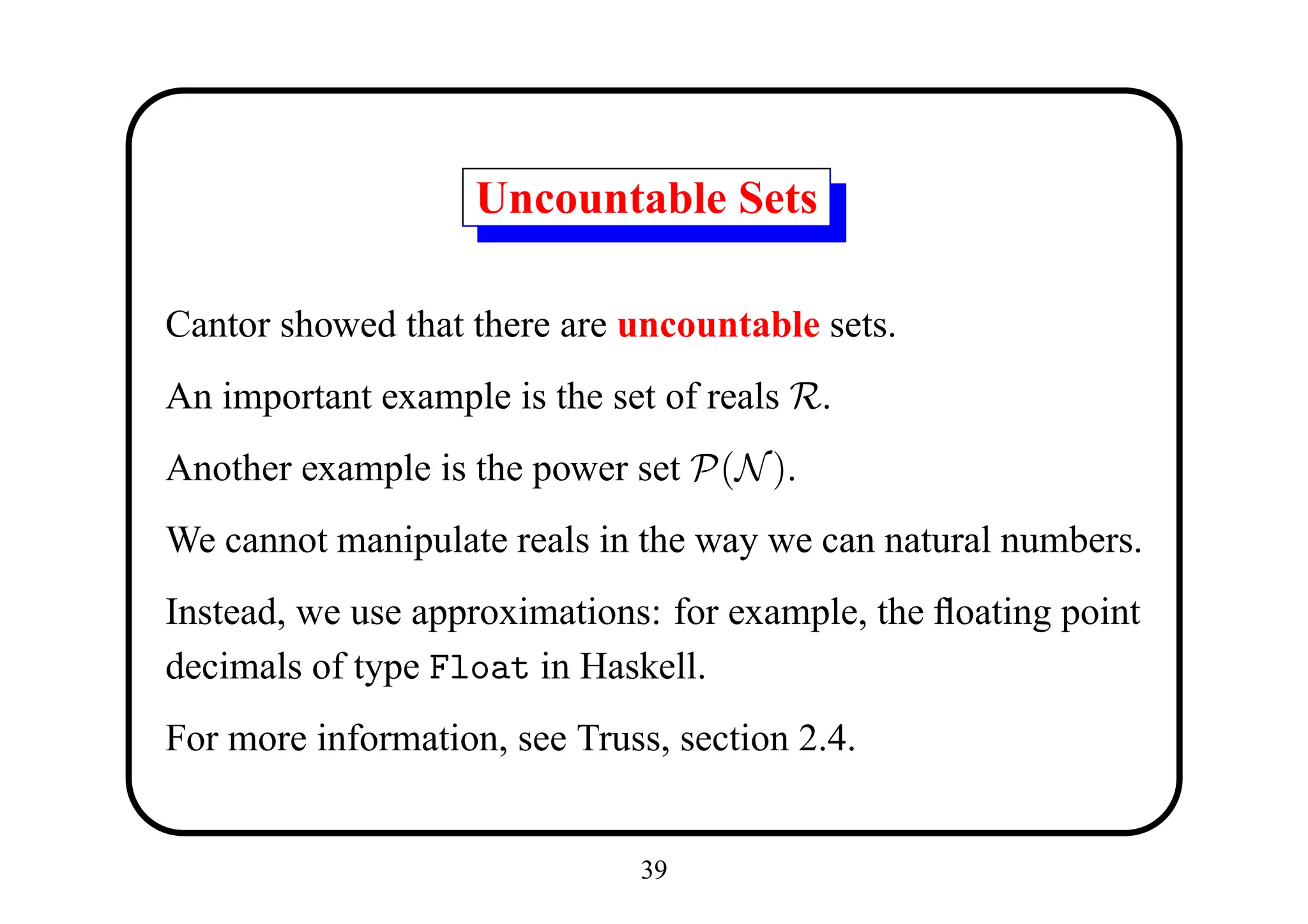 Uncountable Sets

Cantor showed that there are uncountable sets.
An important example is the set of reals R.
Another example is the power set P(N ).
We cannot manipulate reals in the way we can natural numbers.
Instead, we use approximations: for example, the ﬂoating point
decimals of type Float in Haskell.
For more information, see Truss, section 2.4.


                              39
 