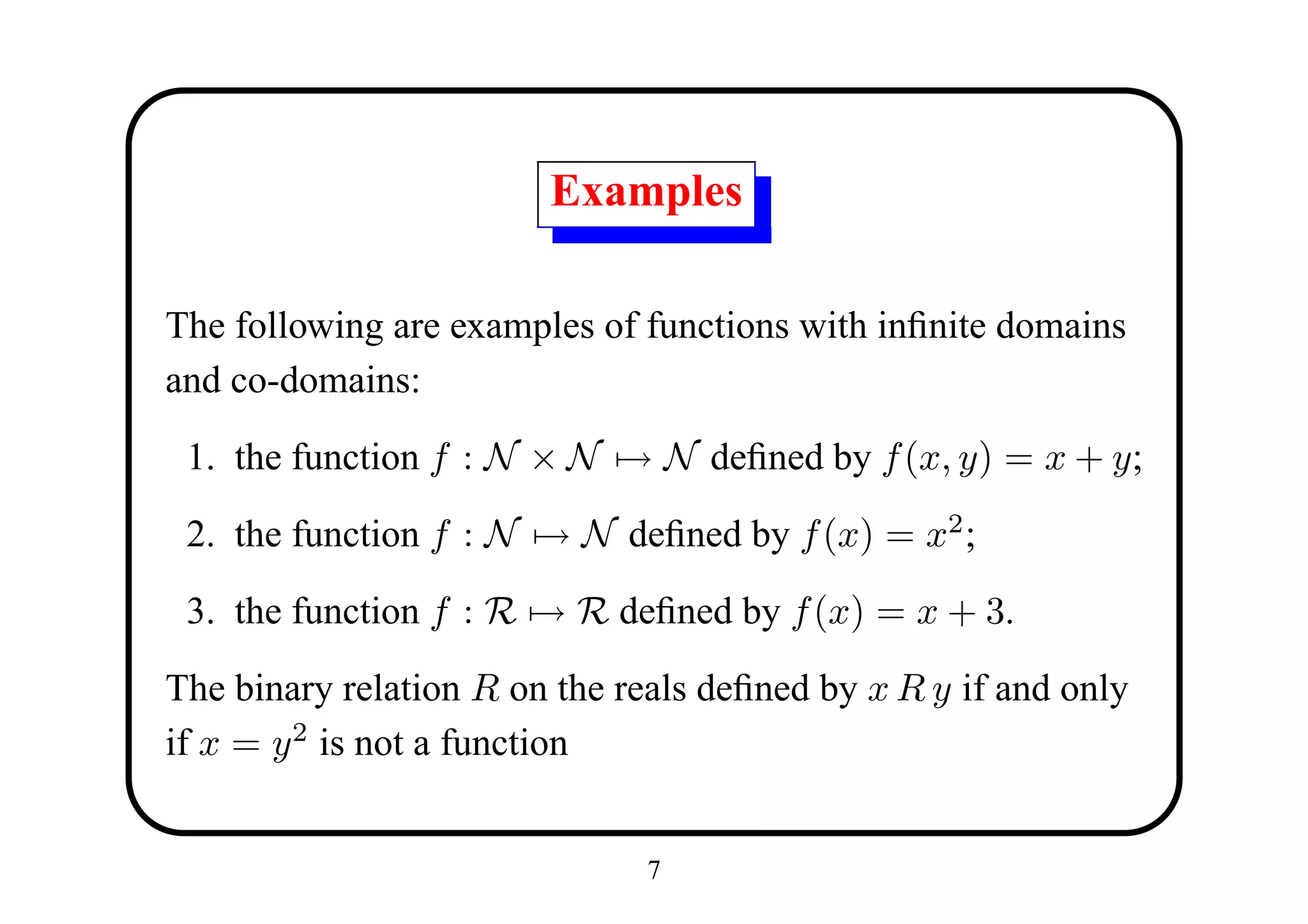 Examples

The following are examples of functions with inﬁnite domains
and co-domains:

 1. the function f : N × N → N deﬁned by f (x, y) = x + y;

 2. the function f : N → N deﬁned by f (x) = x2 ;

 3. the function f : R → R deﬁned by f (x) = x + 3.

The binary relation R on the reals deﬁned by x R y if and only
if x = y 2 is not a function


                               7
 