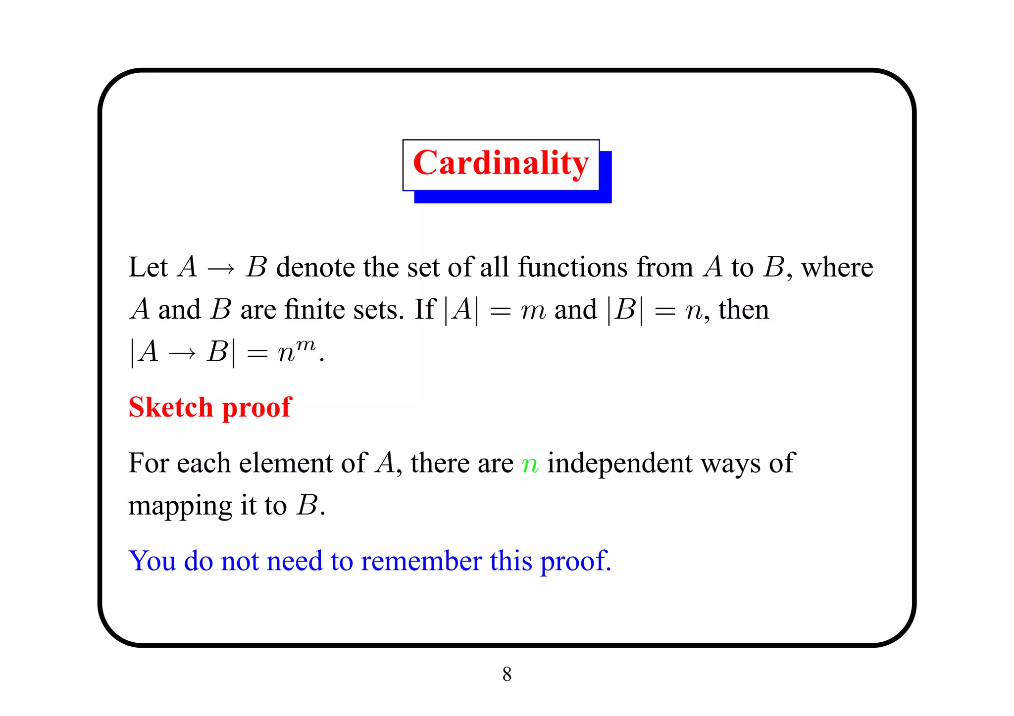 Cardinality

Let A → B denote the set of all functions from A to B, where
A and B are ﬁnite sets. If |A| = m and |B| = n, then
|A → B| = nm .
Sketch proof
For each element of A, there are n independent ways of
mapping it to B.
You do not need to remember this proof.


                              8
 