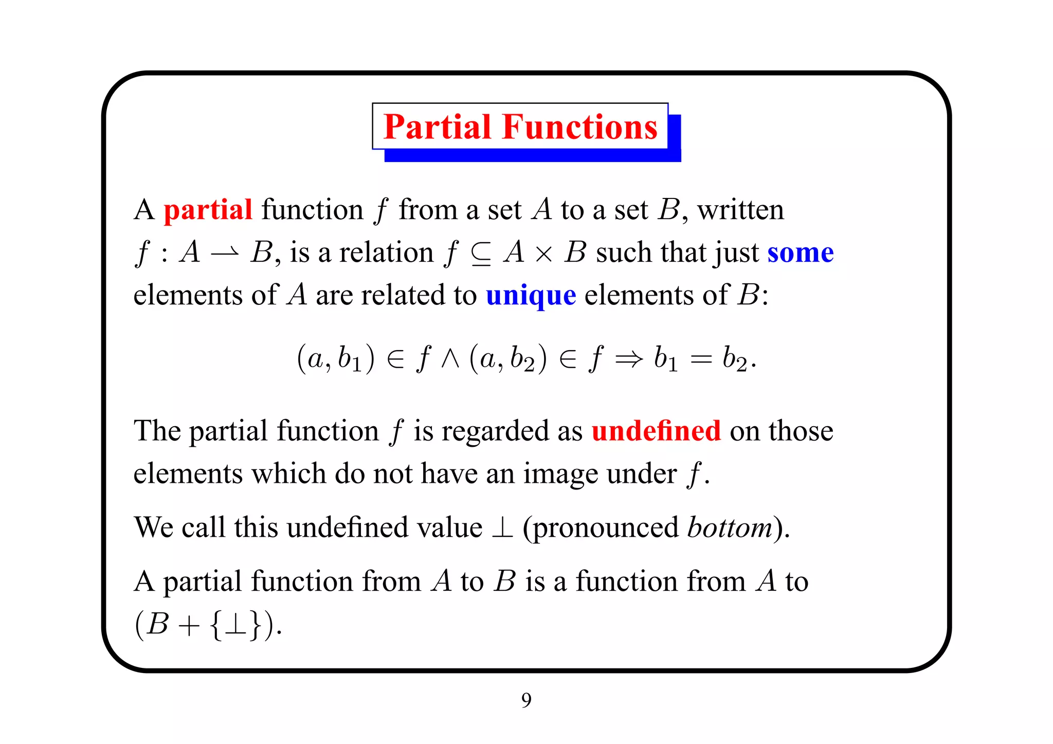 Partial Functions

A partial function f from a set A to a set B, written
f :A     B, is a relation f ⊆ A × B such that just some
elements of A are related to unique elements of B:

            (a, b1 ) ∈ f ∧ (a, b2 ) ∈ f ⇒ b1 = b2 .

The partial function f is regarded as undeﬁned on those
elements which do not have an image under f .
We call this undeﬁned value ⊥ (pronounced bottom).
A partial function from A to B is a function from A to
(B + {⊥}).

                               9
 
