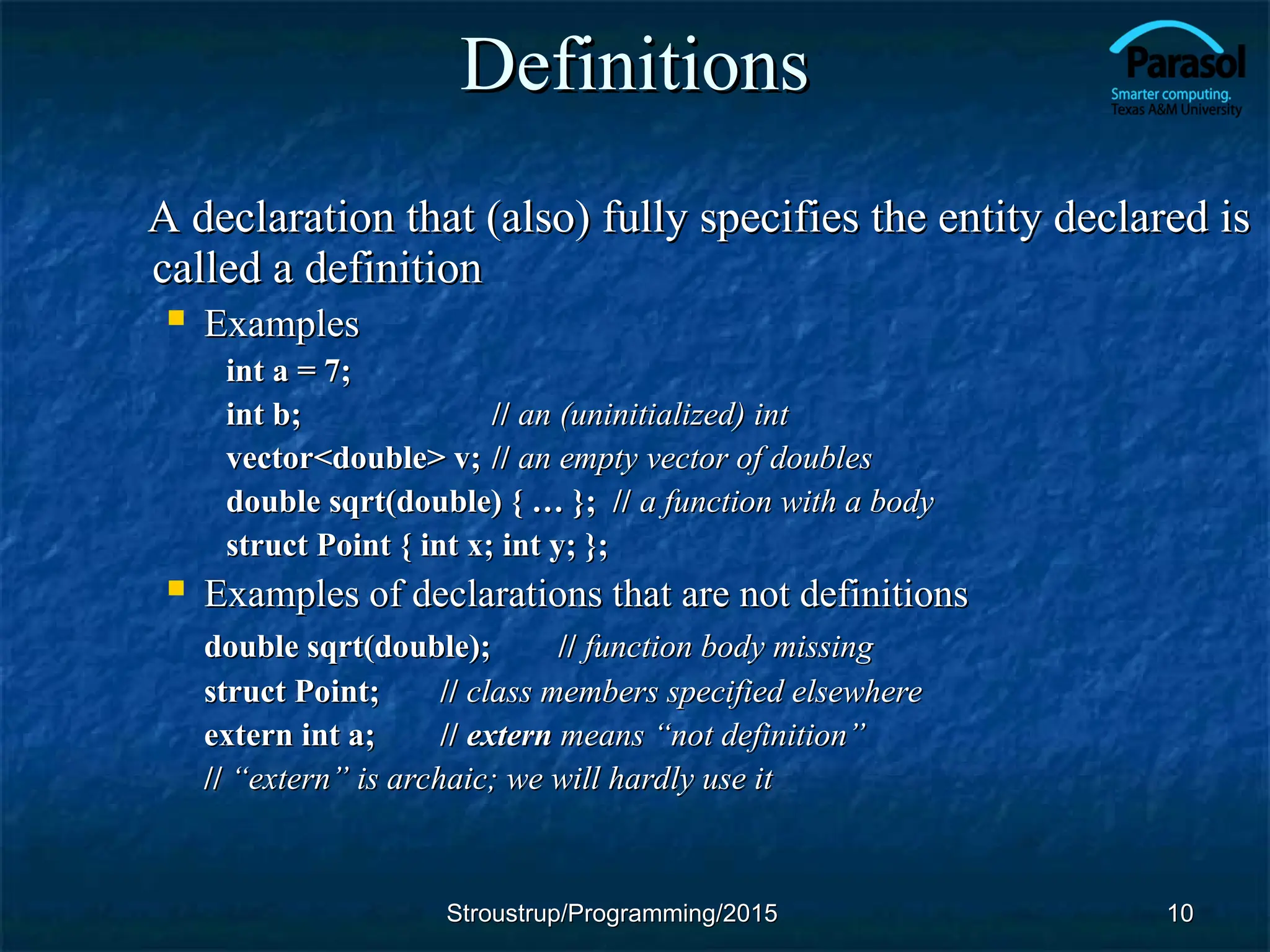 Definitions
Definitions
A declaration that (also) fully specifies the entity declared is
A declaration that (also) fully specifies the entity declared is
called a definition
called a definition
 Examples
Examples
int a = 7;
int a = 7;
int b;
int b; //
// an (uninitialized) int
an (uninitialized) int
vector<double> v;
vector<double> v; //
// an empty vector of doubles
an empty vector of doubles
double sqrt(double) { … }; //
double sqrt(double) { … }; // a function with a body
a function with a body
struct Point { int x; int y; };
struct Point { int x; int y; };
 Examples of declarations that are not definitions
Examples of declarations that are not definitions
double sqrt(double);
double sqrt(double); //
// function body missing
function body missing
struct Point;
struct Point; //
// class members specified elsewhere
class members specified elsewhere
extern int a;
extern int a; //
// extern
extern means
means “not definition”
“not definition”
//
// “extern” is archaic; we will hardly use it
“extern” is archaic; we will hardly use it
10
10
Stroustrup/Programming/2015
Stroustrup/Programming/2015
 