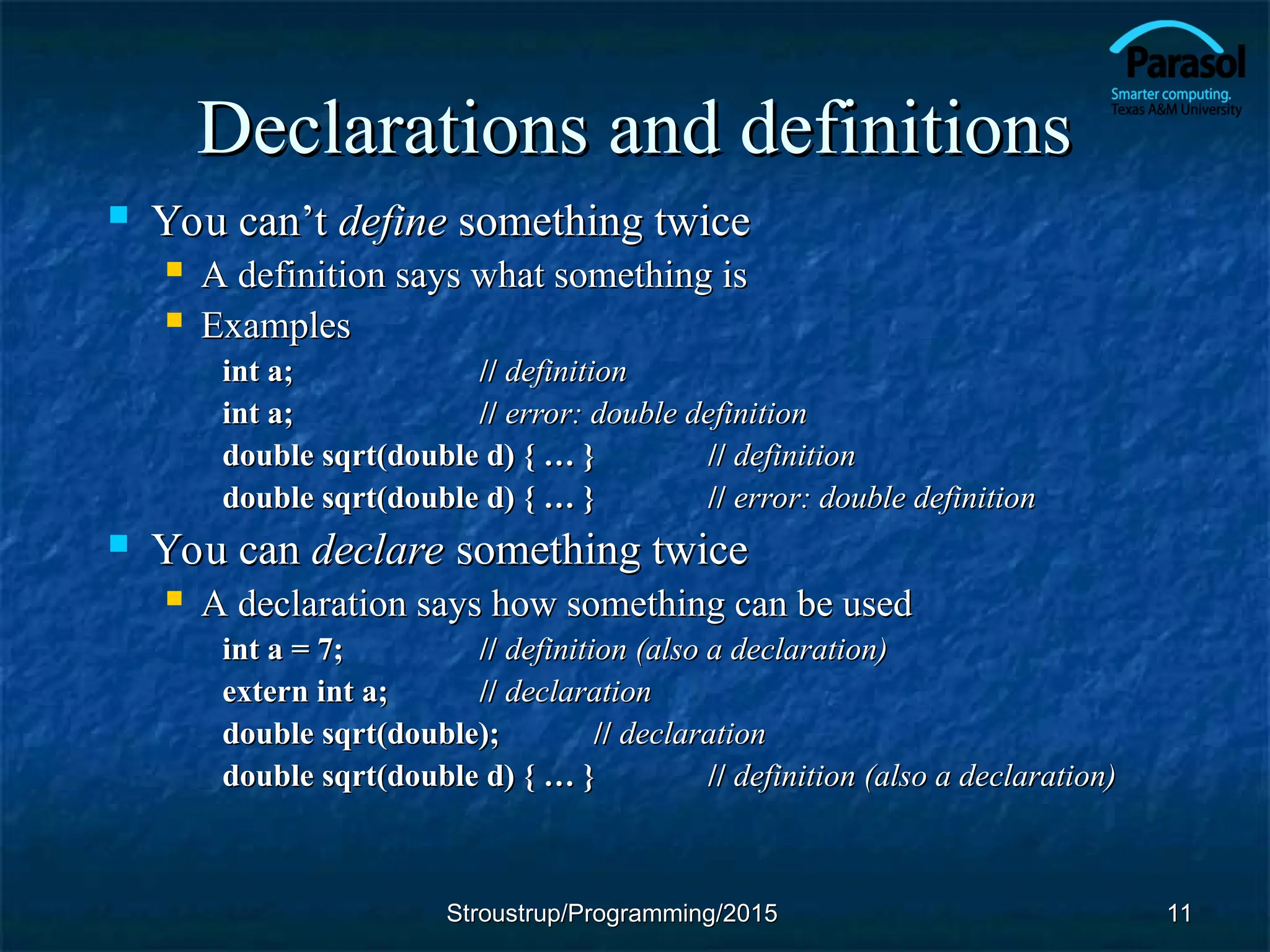 Declarations and definitions
Declarations and definitions
 You can’t
You can’t define
define something twice
something twice
 A definition says what something is
A definition says what something is
 Examples
Examples
int a;
int a; //
// definition
definition
int a;
int a; //
// error: double definition
error: double definition
double sqrt(double d) { … }
double sqrt(double d) { … } //
// definition
definition
double sqrt(double d) { … }
double sqrt(double d) { … } //
// error: double definition
error: double definition
 You can
You can declare
declare something twice
something twice
 A declaration says how something can be used
A declaration says how something can be used
int a = 7;
int a = 7; //
// definition (also a declaration)
definition (also a declaration)
extern int a;
extern int a; //
// declaration
declaration
double sqrt(double);
double sqrt(double); //
// declaration
declaration
double sqrt(double d) { … }
double sqrt(double d) { … } //
// definition (also a declaration)
definition (also a declaration)
11
11
Stroustrup/Programming/2015
Stroustrup/Programming/2015
 