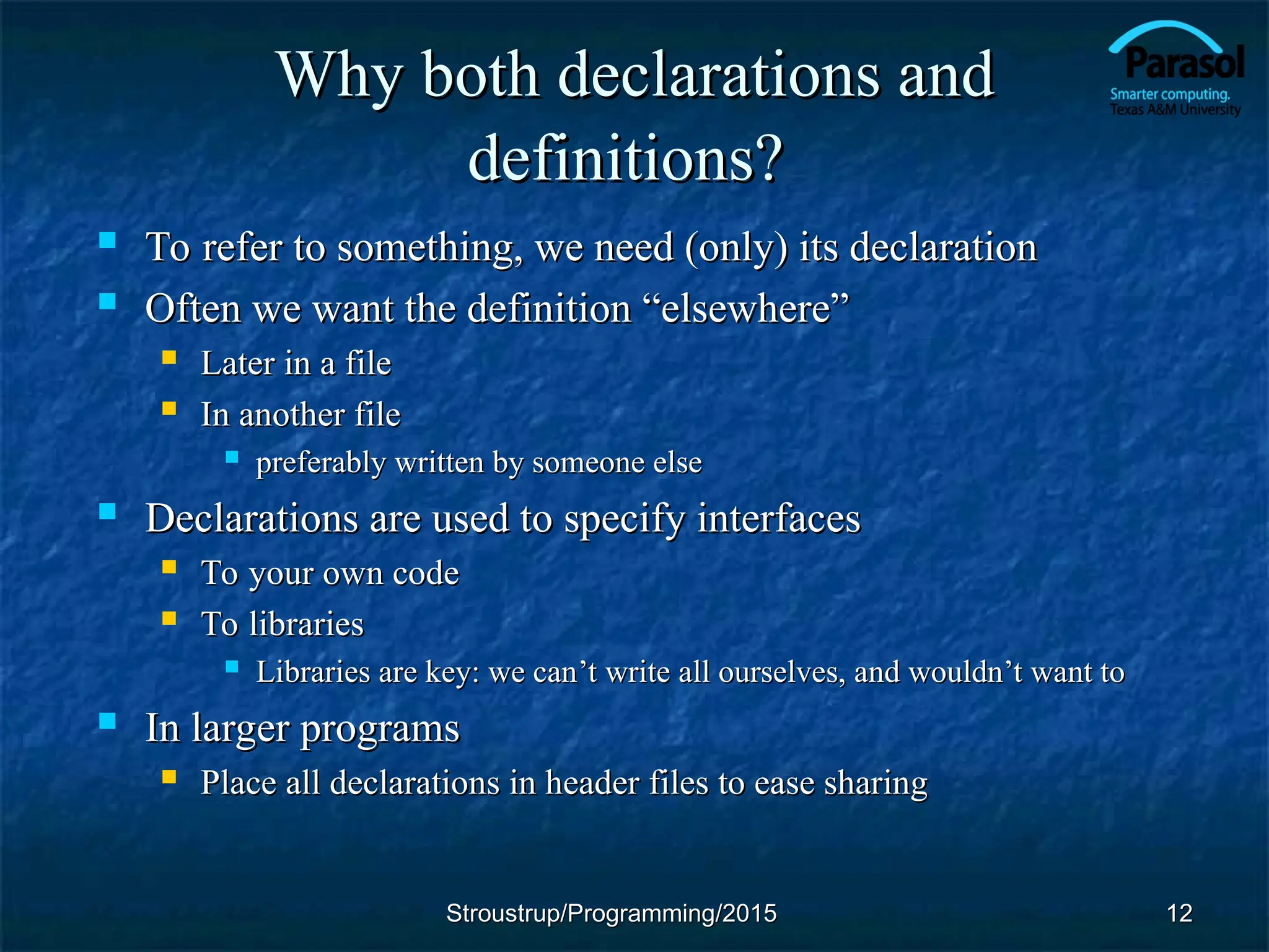 Why both declarations and
Why both declarations and
definitions?
definitions?
 To refer to something, we need (only) its declaration
To refer to something, we need (only) its declaration
 Often we want the definition “elsewhere”
Often we want the definition “elsewhere”
 Later in a file
Later in a file
 In another file
In another file
 preferably written by someone else
preferably written by someone else
 Declarations are used to specify interfaces
Declarations are used to specify interfaces
 To your own code
To your own code
 To libraries
To libraries
 Libraries are key: we can
Libraries are key: we can’t write all ourselves, and wouldn’t want to
’t write all ourselves, and wouldn’t want to
 In larger programs
In larger programs
 Place all declarations in header files to ease sharing
Place all declarations in header files to ease sharing
12
12
Stroustrup/Programming/2015
Stroustrup/Programming/2015
 