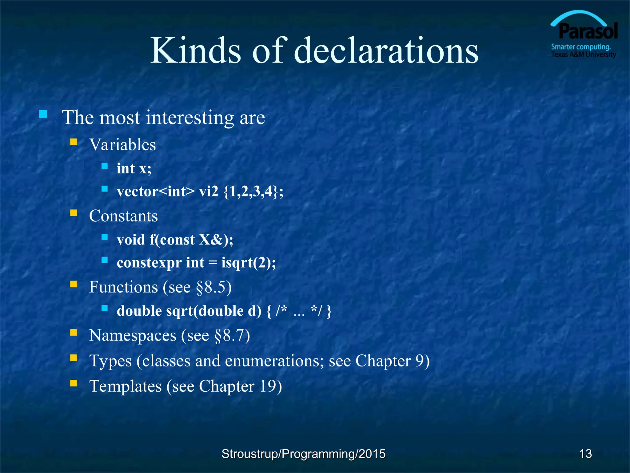 Kinds of declarations
 The most interesting are
 Variables
 int x;
 vector<int> vi2 {1,2,3,4};
 Constants
 void f(const X&);
 constexpr int = isqrt(2);
 Functions (see §8.5)
 double sqrt(double d) { /* … */ }
 Namespaces (see §8.7)
 Types (classes and enumerations; see Chapter 9)
 Templates (see Chapter 19)
Stroustrup/Programming/2015
Stroustrup/Programming/2015 13
13
 