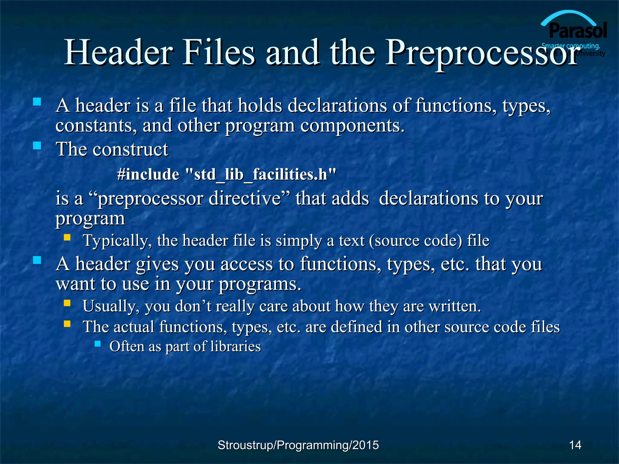 Header Files and the Preprocessor
Header Files and the Preprocessor
 A header is a file that holds declarations of functions, types,
A header is a file that holds declarations of functions, types,
constants, and other program components.
constants, and other program components.
 The construct
The construct
#include
#include "std_lib_facilities.h"
"std_lib_facilities.h"
is a
is a “
“preprocessor directive
preprocessor directive”
” that adds
that adds declarations to your
declarations to your
program
program
 Typically, the header file is simply a text (source code) file
Typically, the header file is simply a text (source code) file
 A header gives you access to functions, types, etc. that you
A header gives you access to functions, types, etc. that you
want to use in your programs.
want to use in your programs.
 Usually, you don
Usually, you don’t really care about how they are written.
’t really care about how they are written.
 The actual functions, types, etc. are defined in other source code files
The actual functions, types, etc. are defined in other source code files
 Often as part of libraries
Often as part of libraries
14
14
Stroustrup/Programming/2015
Stroustrup/Programming/2015
 