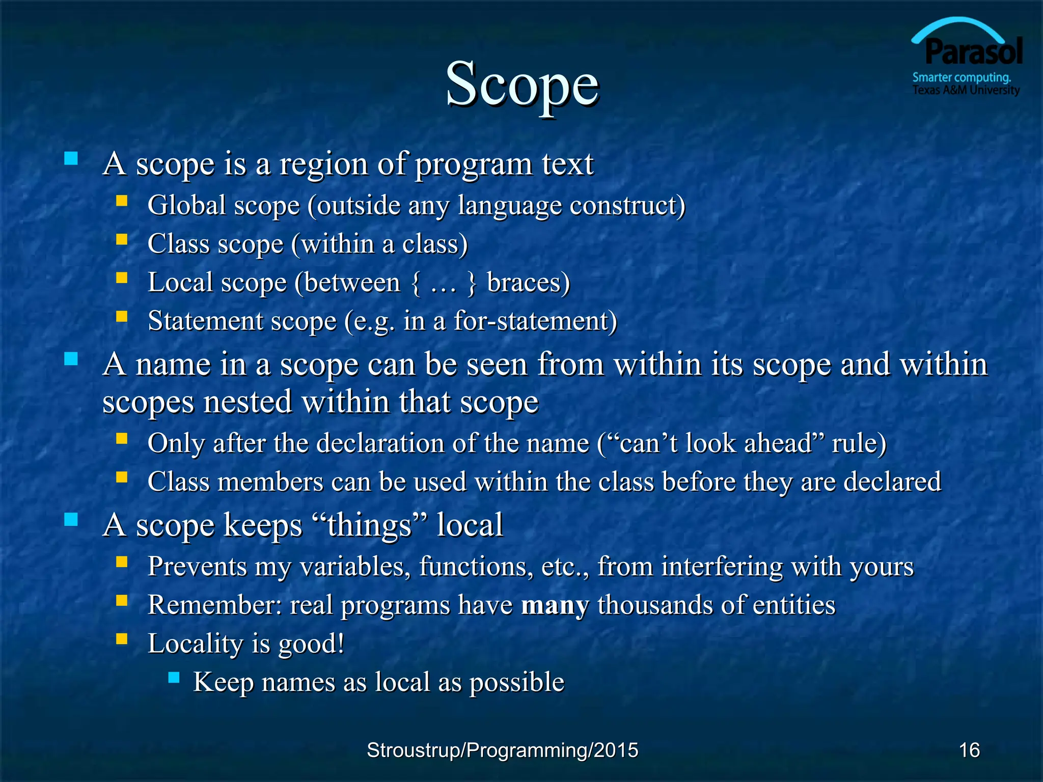 Scope
Scope
 A scope is a region of program text
A scope is a region of program text
 Global scope (outside any language construct)
Global scope (outside any language construct)
 Class scope (within a class)
Class scope (within a class)
 Local scope (between { … } braces)
Local scope (between { … } braces)
 Statement scope (e.g. in a for-statement)
Statement scope (e.g. in a for-statement)
 A name in a scope can be seen from within its scope and within
A name in a scope can be seen from within its scope and within
scopes nested within that scope
scopes nested within that scope
 Only after the declaration of the name (
Only after the declaration of the name (“can’t look ahead” rule)
“can’t look ahead” rule)
 Class members can be used within the class before they are declared
Class members can be used within the class before they are declared
 A scope keeps “things” local
A scope keeps “things” local
 Prevents my variables, functions, etc., from interfering with yours
Prevents my variables, functions, etc., from interfering with yours
 Remember: real programs have
Remember: real programs have many
many thousands of entities
thousands of entities
 Locality is good!
Locality is good!
 Keep names as local as possible
Keep names as local as possible
16
16
Stroustrup/Programming/2015
Stroustrup/Programming/2015
 
