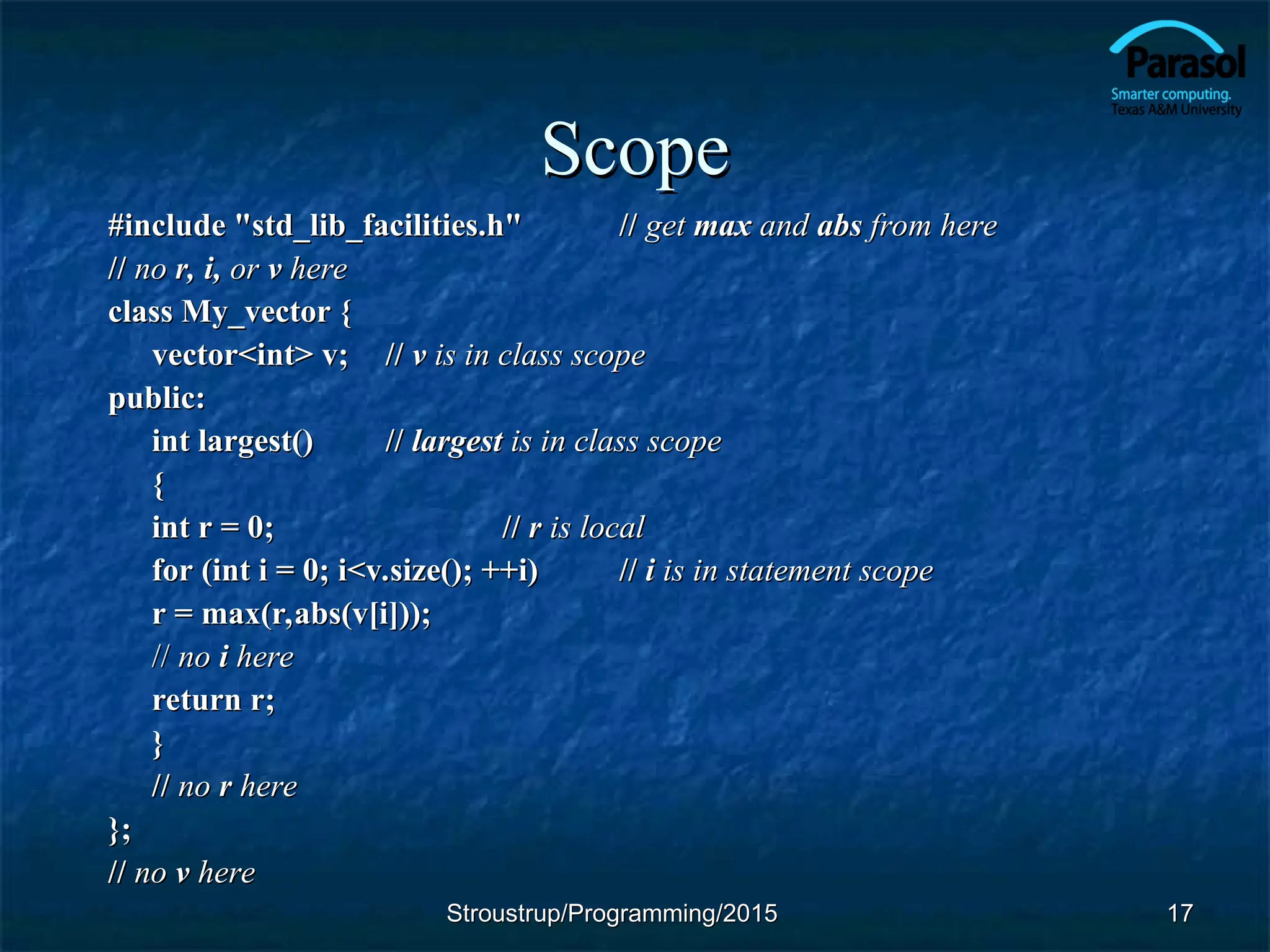Scope
Scope
#include "std_lib_facilities.h"
#include "std_lib_facilities.h" //
// get
get max
max and
and abs
abs from here
from here
//
// no
no r, i,
r, i, or
or v
v here
here
class My_vector {
class My_vector {
vector<int> v;
vector<int> v; //
// v
v is in class scope
is in class scope
public:
public:
int largest()
int largest() //
// largest
largest is in class scope
is in class scope
{
{
int r = 0;
int r = 0; //
// r
r is local
is local
for (int i = 0; i<v.size(); ++i)
for (int i = 0; i<v.size(); ++i) //
// i
i is in statement scope
is in statement scope
r = max(r,abs(v[i]));
r = max(r,abs(v[i]));
//
// no
no i
i here
here
return r;
return r;
}
}
//
// no
no r
r here
here
};
};
//
// no
no v
v here
here
17
17
Stroustrup/Programming/2015
Stroustrup/Programming/2015
 