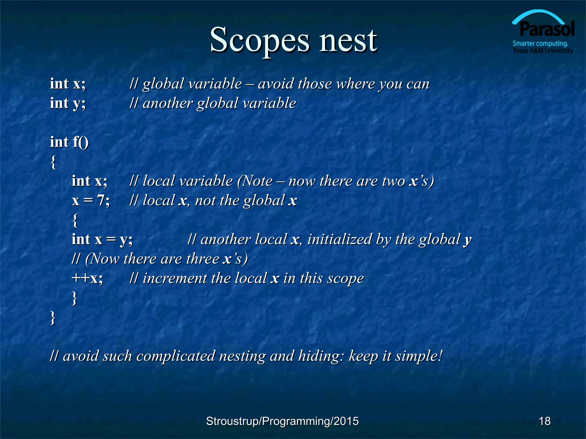 Scopes nest
Scopes nest
int x;
int x; //
// global variable – avoid those where you can
global variable – avoid those where you can
int y;
int y; //
// another global variable
another global variable
int f()
int f()
{
{
int x;
int x; //
// local variable (Note – now there are two
local variable (Note – now there are two x
x’s)
’s)
x = 7;
x = 7; //
// local
local x
x, not the global
, not the global x
x
{
{
int x = y;
int x = y; //
// another local
another local x
x, initialized by the global
, initialized by the global y
y
//
// (Now there are three
(Now there are three x
x’s)
’s)
++x;
++x; //
// increment the local
increment the local x
x in this scope
in this scope
}
}
}
}
//
// avoid such complicated nesting and hiding: keep it simple!
avoid such complicated nesting and hiding: keep it simple!
18
18
Stroustrup/Programming/2015
Stroustrup/Programming/2015
 
