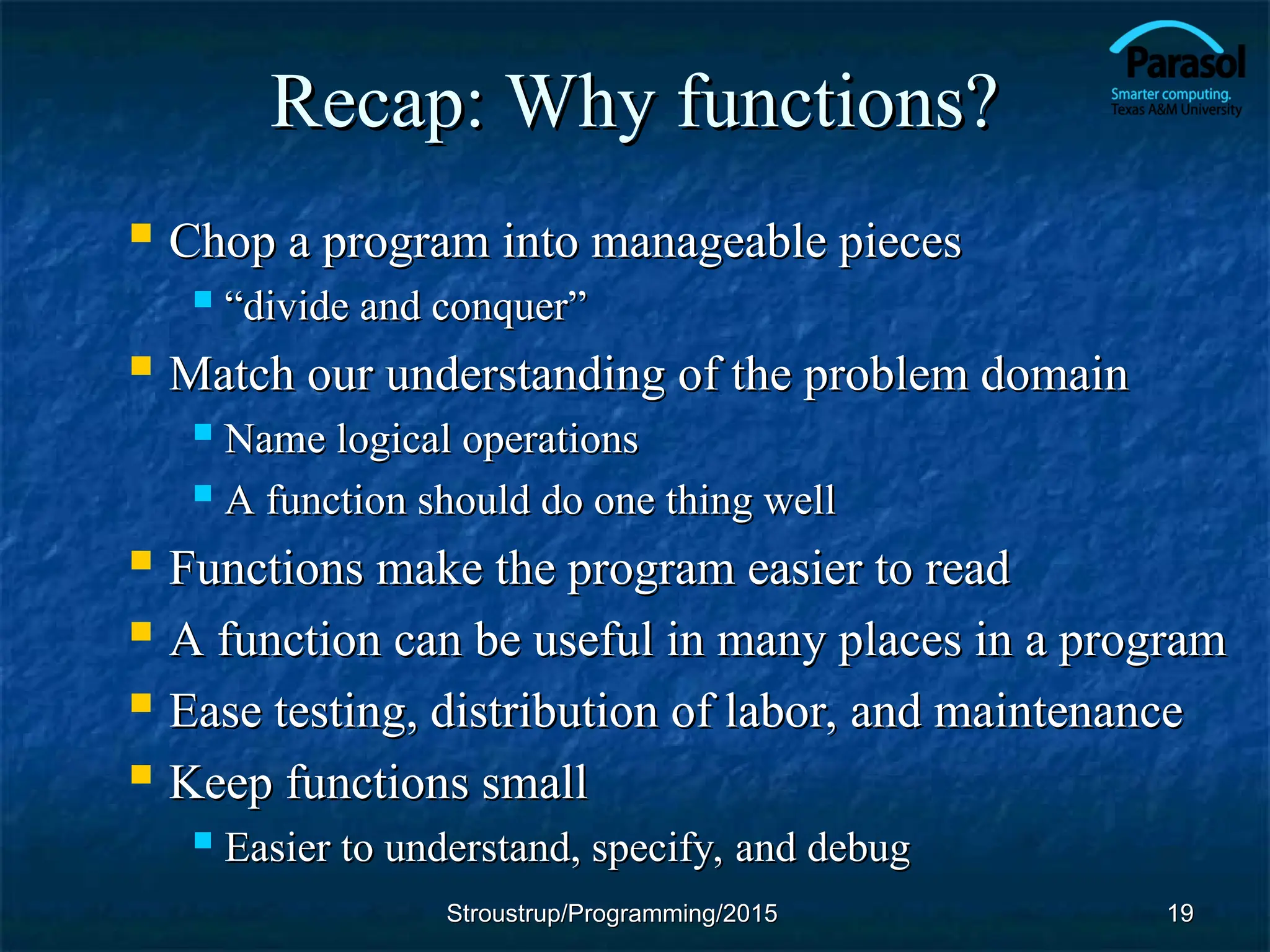 Recap: Why functions?
Recap: Why functions?
 Chop a program into manageable pieces
Chop a program into manageable pieces
 “
“divide and conquer”
divide and conquer”
 Match our understanding of the problem domain
Match our understanding of the problem domain
 Name logical operations
Name logical operations
 A function should do one thing well
A function should do one thing well
 Functions make the program easier to read
Functions make the program easier to read
 A function can be useful in many places in a program
A function can be useful in many places in a program
 Ease testing, distribution of labor, and maintenance
Ease testing, distribution of labor, and maintenance
 Keep functions small
Keep functions small
 Easier to understand, specify, and debug
Easier to understand, specify, and debug
Stroustrup/Programming/2015
Stroustrup/Programming/2015 19
19
 