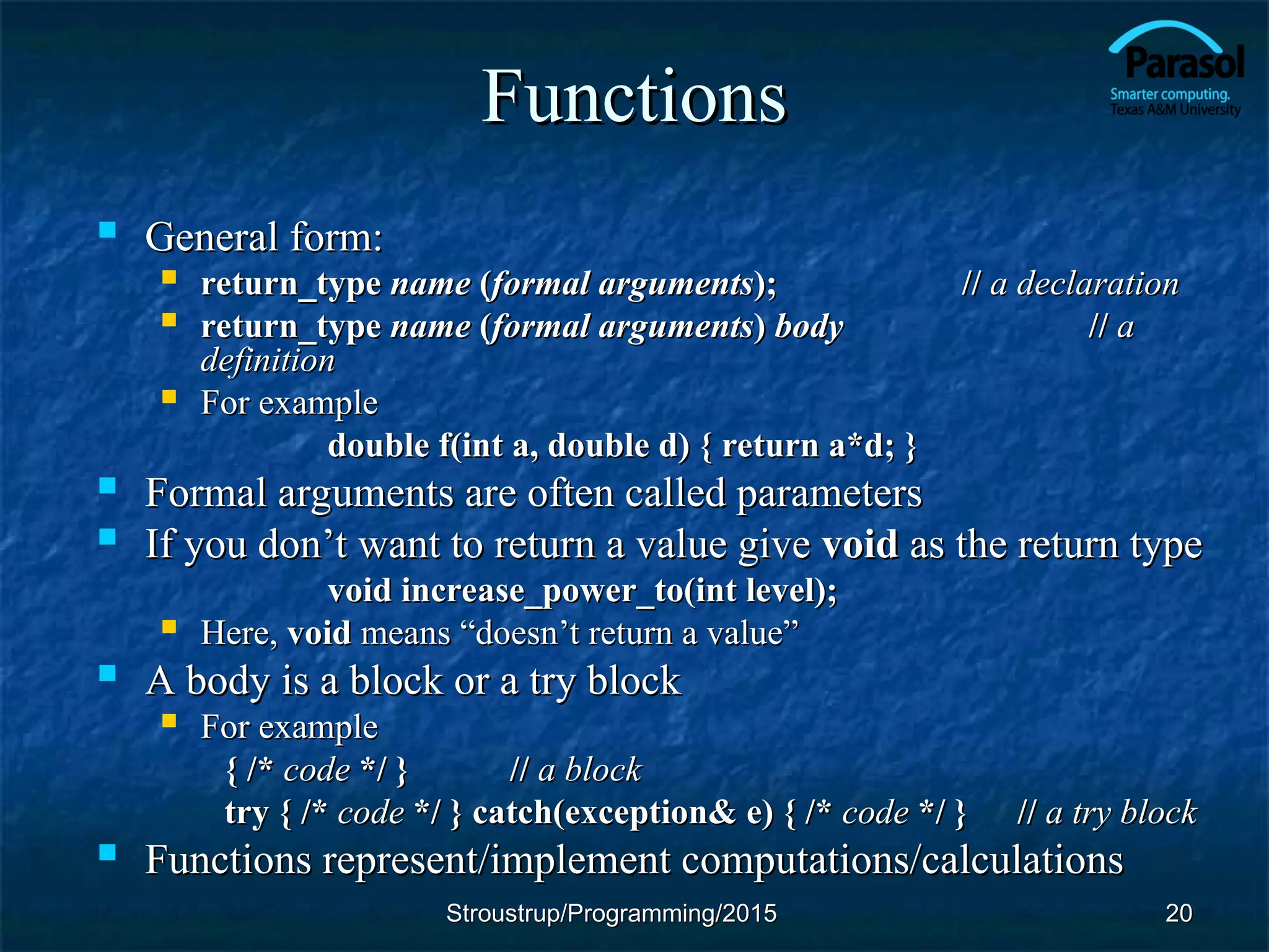 Functions
Functions
 General form:
General form:
 return_type
return_type name
name (
(formal arguments
formal arguments);
); //
// a
a declaration
declaration
 return_type
return_type name
name (
(formal arguments
formal arguments)
) body
body //
// a
a
definition
definition
 For example
For example
double f(int a, double d) { return a*d; }
double f(int a, double d) { return a*d; }
 Formal arguments are often called parameters
Formal arguments are often called parameters
 If you don’t want to return a value give
If you don’t want to return a value give void
void as the return type
as the return type
void increase_power_to(int level);
void increase_power_to(int level);
 Here,
Here, void
void means
means “doesn’t return a value”
“doesn’t return a value”
 A body is a block or a try block
A body is a block or a try block
 For example
For example
{ /*
{ /* code
code */ }
*/ } //
// a block
a block
try { /*
try { /* code
code */ } catch(exception& e) { /*
*/ } catch(exception& e) { /* code
code */ }
*/ } //
// a try block
a try block
 Functions represent/implement computations/calculations
Functions represent/implement computations/calculations
20
20
Stroustrup/Programming/2015
Stroustrup/Programming/2015
 