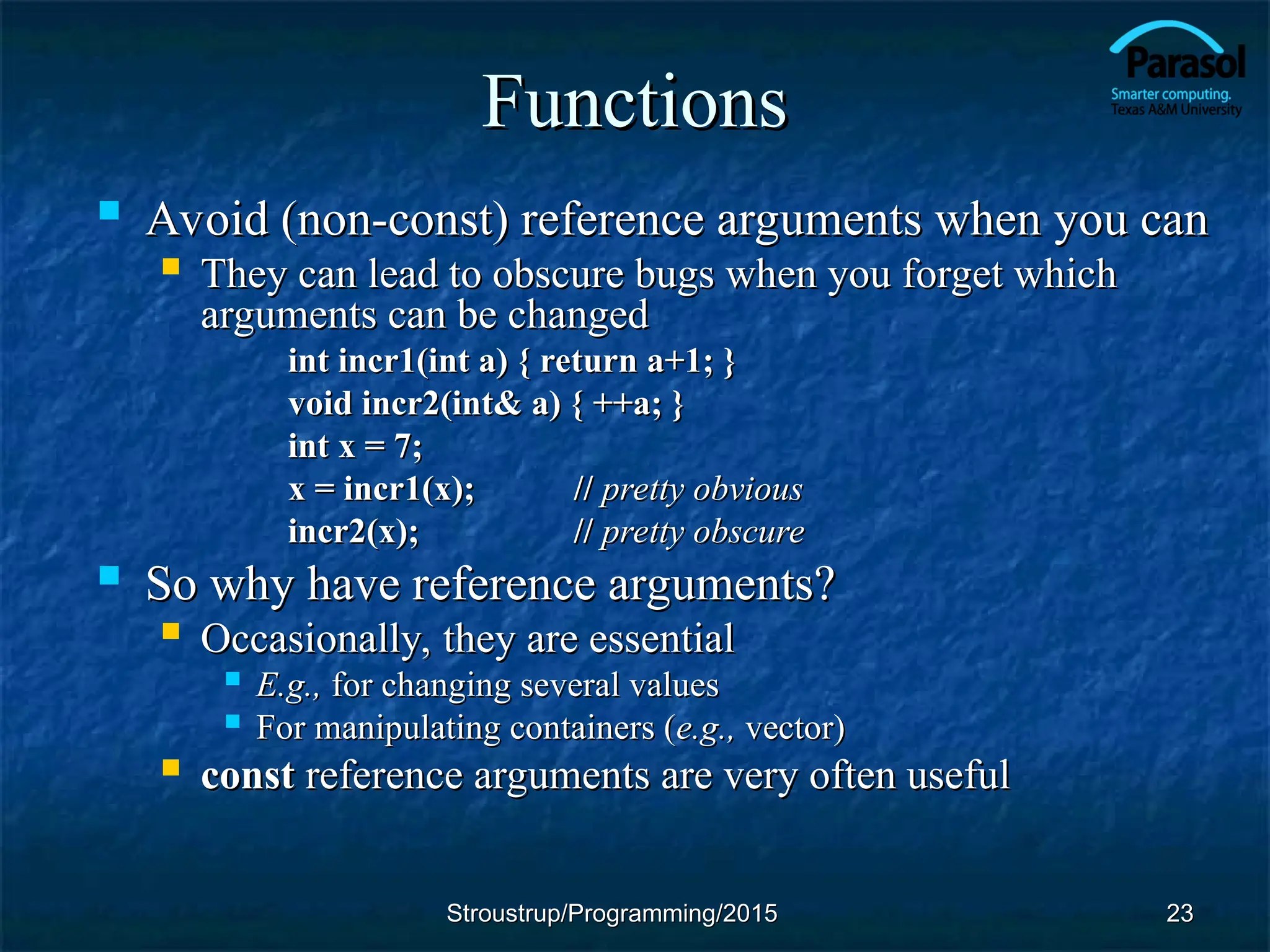 Functions
Functions
 Avoid (non-const) reference arguments when you can
Avoid (non-const) reference arguments when you can
 They can lead to obscure bugs when you forget which
They can lead to obscure bugs when you forget which
arguments can be changed
arguments can be changed
int incr1(int a) { return a+1; }
int incr1(int a) { return a+1; }
void incr2(int& a) { ++a; }
void incr2(int& a) { ++a; }
int x = 7;
int x = 7;
x = incr1(x);
x = incr1(x); //
// pretty obvious
pretty obvious
incr2(x);
incr2(x); //
// pretty obscure
pretty obscure
 So why have reference arguments?
So why have reference arguments?
 Occasionally, they are essential
Occasionally, they are essential
 E.g.,
E.g., for changing several values
for changing several values
 For manipulating containers (
For manipulating containers (e.g.,
e.g., vector)
vector)
 const
const reference arguments are very often useful
reference arguments are very often useful
23
23
Stroustrup/Programming/2015
Stroustrup/Programming/2015
 