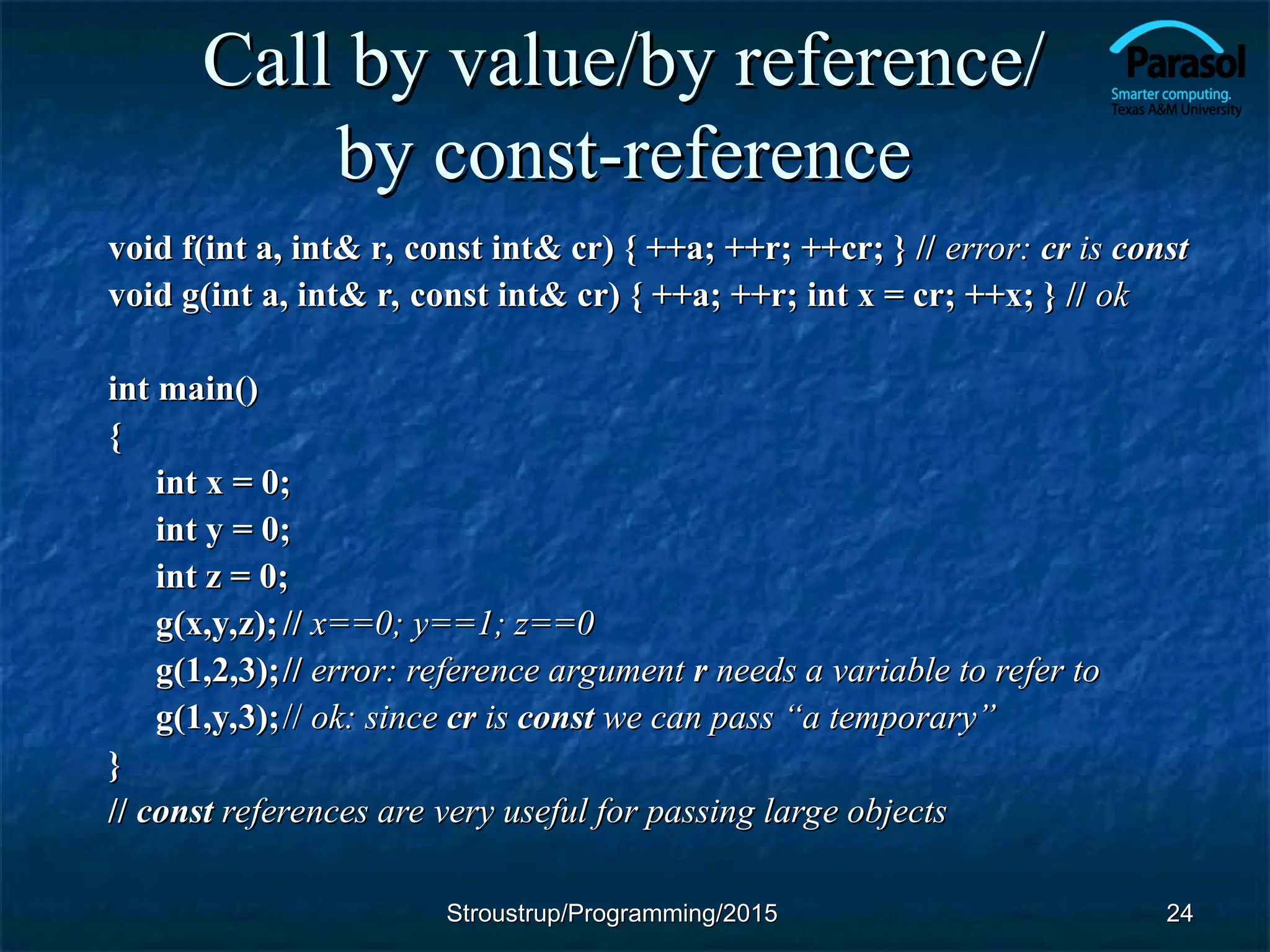 Call by value/by reference/
Call by value/by reference/
by const-reference
by const-reference
void f(int a, int& r, const int& cr) { ++a; ++r; ++cr; } //
void f(int a, int& r, const int& cr) { ++a; ++r; ++cr; } // error:
error: cr
cr is
is const
const
void g(int a, int& r, const int& cr) { ++a; ++r; int x = cr; ++x; } //
void g(int a, int& r, const int& cr) { ++a; ++r; int x = cr; ++x; } // ok
ok
int main()
int main()
{
{
int x = 0;
int x = 0;
int y = 0;
int y = 0;
int z = 0;
int z = 0;
g(x,y,z);
g(x,y,z); //
// x==0; y==1; z==0
x==0; y==1; z==0
g(1,2,3);
g(1,2,3);//
// error: reference argument
error: reference argument r
r needs a variable to refer to
needs a variable to refer to
g(1,y,3);
g(1,y,3);//
// ok: since
ok: since cr
cr is
is const
const we can pass “a temporary”
we can pass “a temporary”
}
}
//
// const
const references are very useful for passing large objects
references are very useful for passing large objects
24
24
Stroustrup/Programming/2015
Stroustrup/Programming/2015
 