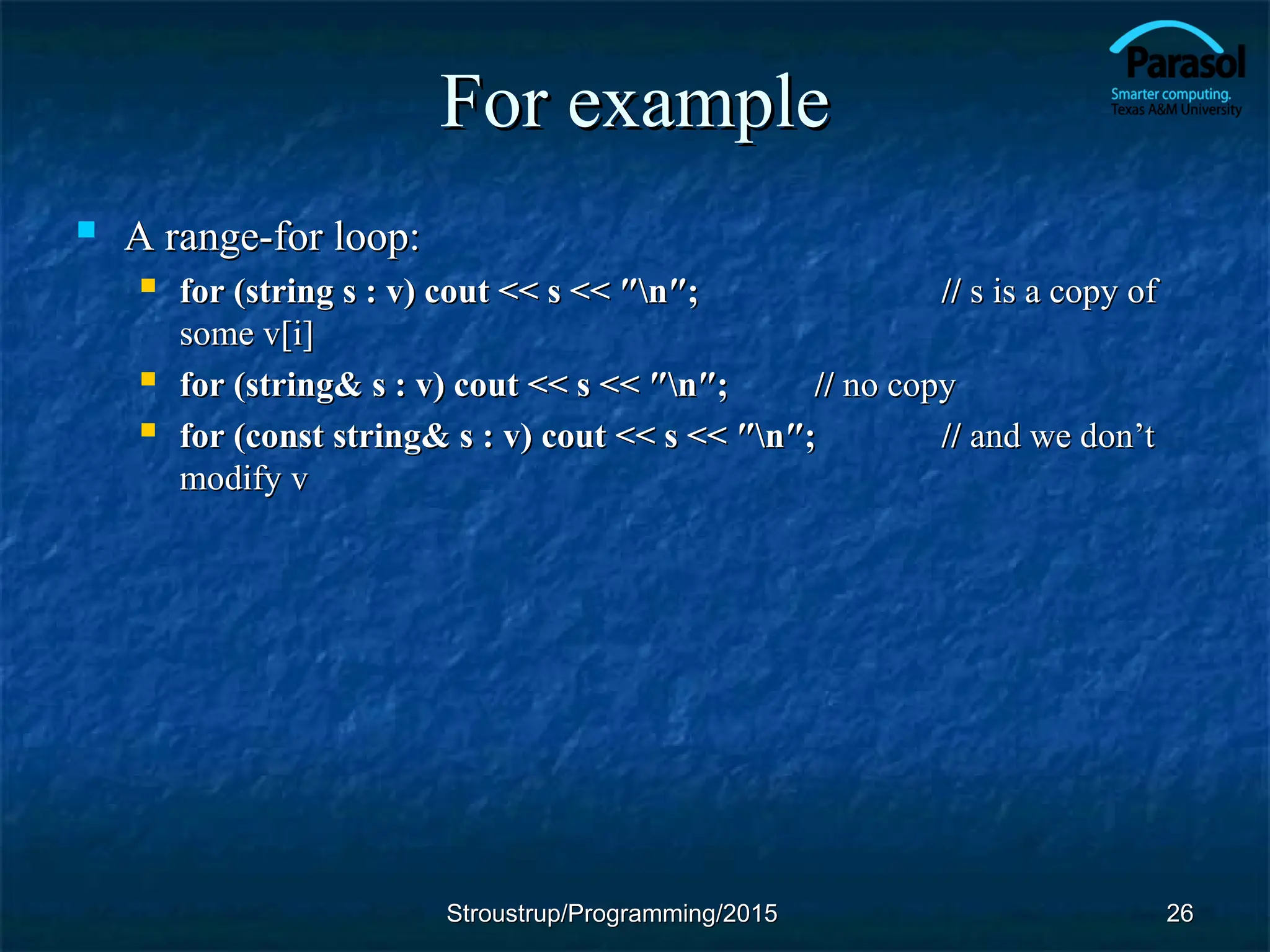 For example
For example
 A range-for loop:
A range-for loop:
 for (string s : v) cout << s << ″n″;
for (string s : v) cout << s << ″n″; //
// s is a copy of
s is a copy of
some v[i]
some v[i]
 for (string& s : v) cout << s << ″n″;
for (string& s : v) cout << s << ″n″; //
// no copy
no copy
 for (const string& s : v) cout << s << ″n″;
for (const string& s : v) cout << s << ″n″; //
// and we don’t
and we don’t
modify v
modify v
Stroustrup/Programming/2015
Stroustrup/Programming/2015 26
26
 