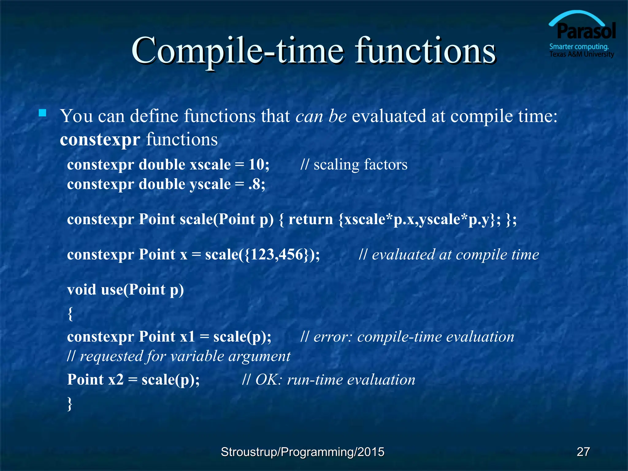 Compile-time functions
Compile-time functions
 You can define functions that can be evaluated at compile time:
constexpr functions
constexpr double xscale = 10; // scaling factors
constexpr double yscale = .8;
constexpr Point scale(Point p) { return {xscale*p.x,yscale*p.y}; };
constexpr Point x = scale({123,456}); // evaluated at compile time
void use(Point p)
{
constexpr Point x1 = scale(p); // error: compile-time evaluation
// requested for variable argument
Point x2 = scale(p); // OK: run-time evaluation
}
Stroustrup/Programming/2015
Stroustrup/Programming/2015 27
27
 