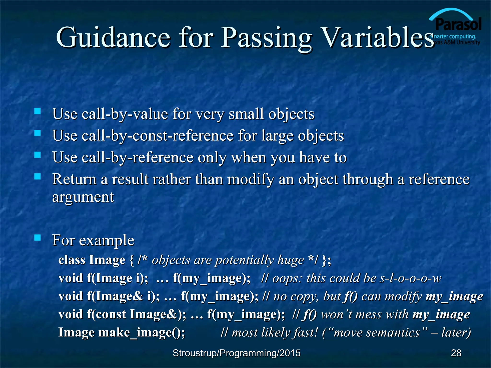 Guidance for Passing Variables
Guidance for Passing Variables
 Use call-by-value for very small objects
Use call-by-value for very small objects
 Use call-by-const-reference for large objects
Use call-by-const-reference for large objects
 Use call-by-reference only when you have to
Use call-by-reference only when you have to
 Return a result rather than modify an object through a reference
Return a result rather than modify an object through a reference
argument
argument
 For example
For example
class Image { /*
class Image { /* objects are potentially huge
objects are potentially huge */ };
*/ };
void f(Image i); … f(my_image); //
void f(Image i); … f(my_image); // oops: this could be s-l-o-o-o-w
oops: this could be s-l-o-o-o-w
void f(Image& i); … f(my_image); //
void f(Image& i); … f(my_image); // no copy, but
no copy, but f()
f() can modify
can modify my_image
my_image
void f(const Image&); … f(my_image); //
void f(const Image&); … f(my_image); // f()
f() won
won’
’t mess with
t mess with my_image
my_image
Image make_image();
Image make_image(); //
// most likely fast! (“move semantics” – later)
most likely fast! (“move semantics” – later)
28
28
Stroustrup/Programming/2015
Stroustrup/Programming/2015
 