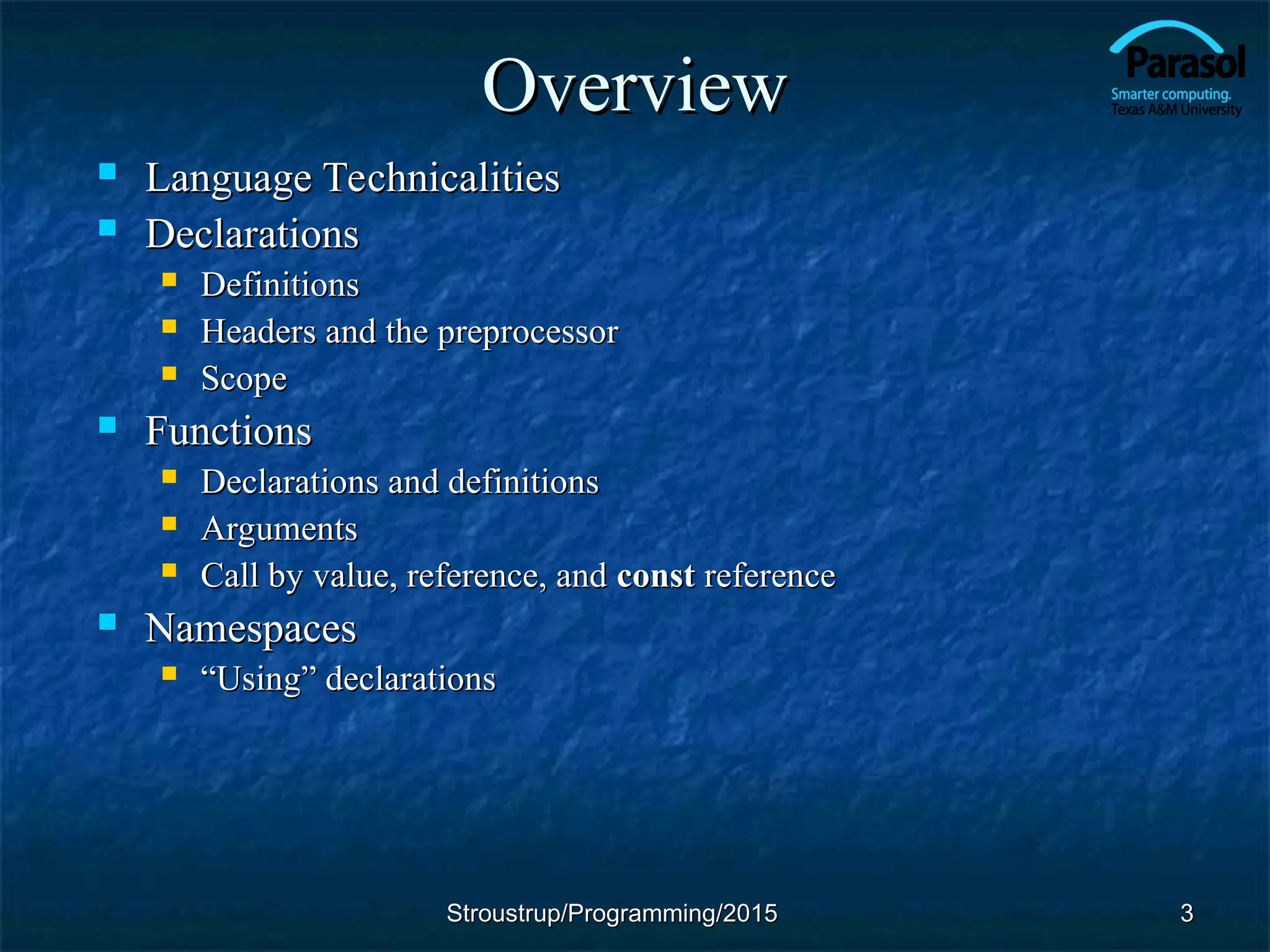 Overview
Overview
 Language Technicalities
Language Technicalities
 Declarations
Declarations
 Definitions
Definitions
 Headers and the preprocessor
Headers and the preprocessor
 Scope
Scope
 Functions
Functions
 Declarations and definitions
Declarations and definitions
 Arguments
Arguments
 Call by value, reference, and
Call by value, reference, and const
const reference
reference
 Namespaces
Namespaces
 “
“Using” declarations
Using” declarations
3
3
Stroustrup/Programming/2015
Stroustrup/Programming/2015
 