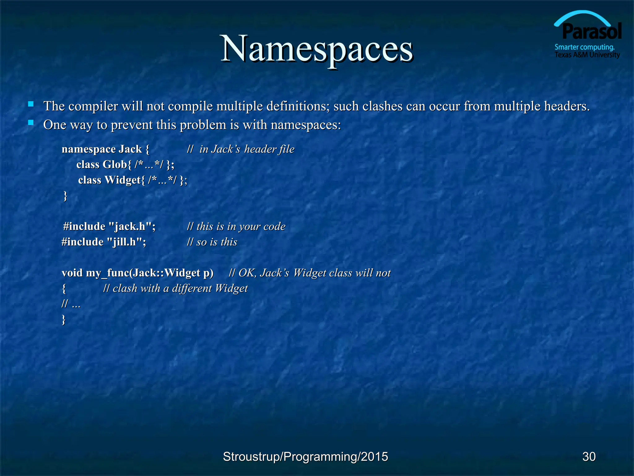 Namespaces
Namespaces
 The compiler will not compile multiple definitions; such clashes can occur from multiple headers.
The compiler will not compile multiple definitions; such clashes can occur from multiple headers.
 One way to prevent this problem is with namespaces:
One way to prevent this problem is with namespaces:
namespace Jack {
namespace Jack { //
// in Jack
in Jack’s header file
’s header file
class Glob{ /*
class Glob{ /*…
…*/ };
*/ };
class Widget{ /*
class Widget{ /*…
…*/ }
*/ };
;
}
}
#include "jack.h";
#include "jack.h"; //
// this is in your code
this is in your code
#include "jill.h";
#include "jill.h"; //
// so is this
so is this
void my_func(Jack::Widget p)
void my_func(Jack::Widget p) //
// OK, Jack
OK, Jack’s Widget class will not
’s Widget class will not
{
{ //
// clash with a different Widget
clash with a different Widget
//
// …
…
}
}
30
30
Stroustrup/Programming/2015
Stroustrup/Programming/2015
 