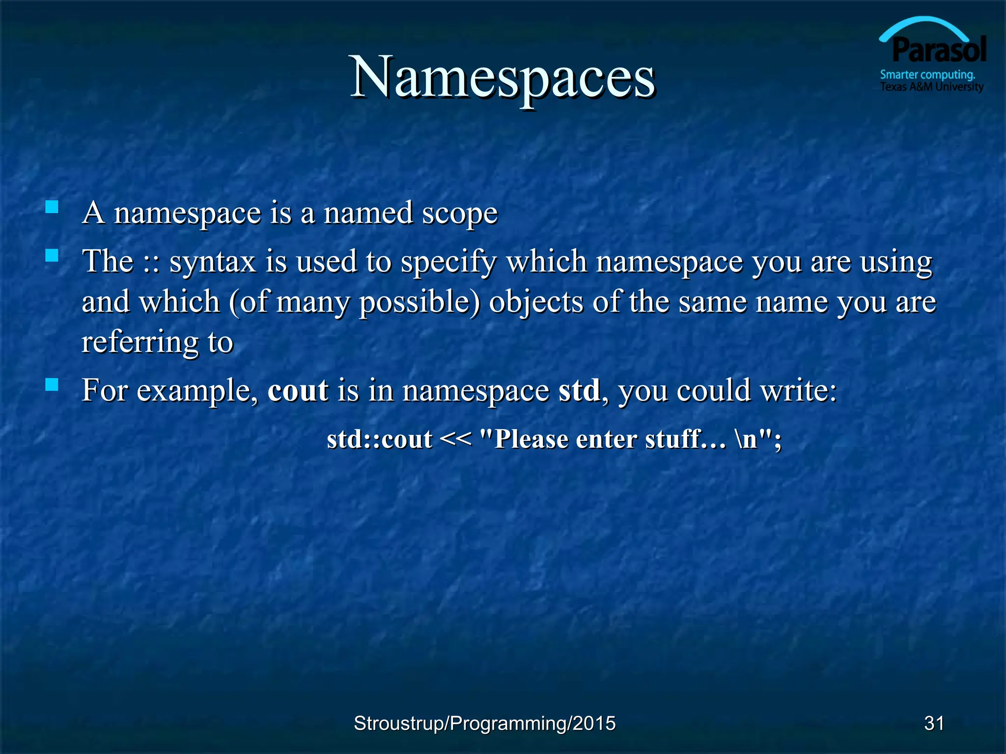 Namespaces
Namespaces
 A namespace is a named scope
A namespace is a named scope
 The :: syntax is used to specify which namespace you are using
The :: syntax is used to specify which namespace you are using
and which (of many possible) objects of the same name you are
and which (of many possible) objects of the same name you are
referring to
referring to
 For example,
For example, cout
cout is in namespace
is in namespace std
std, you could write:
, you could write:
std::cout << "Please enter stuff… n";
std::cout << "Please enter stuff… n";
31
31
Stroustrup/Programming/2015
Stroustrup/Programming/2015
 