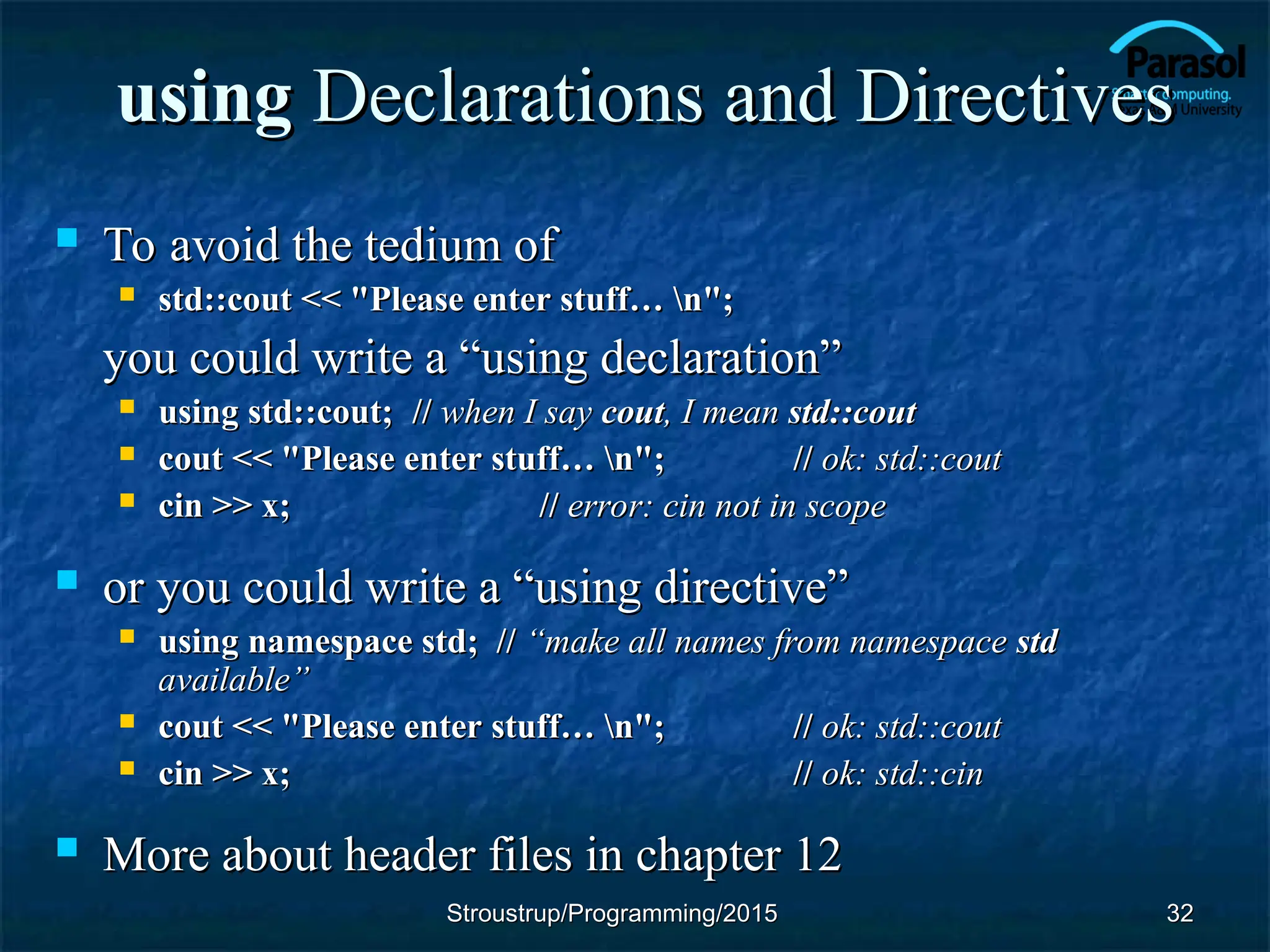 using
using Declarations and Directives
Declarations and Directives
 To avoid the tedium of
To avoid the tedium of
 std::cout << "Please enter stuff… n";
std::cout << "Please enter stuff… n";
you could write a “using declaration”
you could write a “using declaration”
 using std::cout;
using std::cout; //
// when I say
when I say cout
cout, I mean
, I mean std::cout
std::cout
 cout << "Please enter stuff… n";
cout << "Please enter stuff… n"; //
// ok: std::cout
ok: std::cout
 cin >> x;
cin >> x; //
// error: cin not in scope
error: cin not in scope
 or you could write a “using directive”
or you could write a “using directive”
 using namespace std; //
using namespace std; // “make all names from namespace
“make all names from namespace std
std
available”
available”
 cout << "Please enter stuff… n";
cout << "Please enter stuff… n"; //
// ok: std::cout
ok: std::cout
 cin >> x;
cin >> x; //
// ok: std::cin
ok: std::cin
 More about header files in chapter 12
More about header files in chapter 12
32
32
Stroustrup/Programming/2015
Stroustrup/Programming/2015
 
