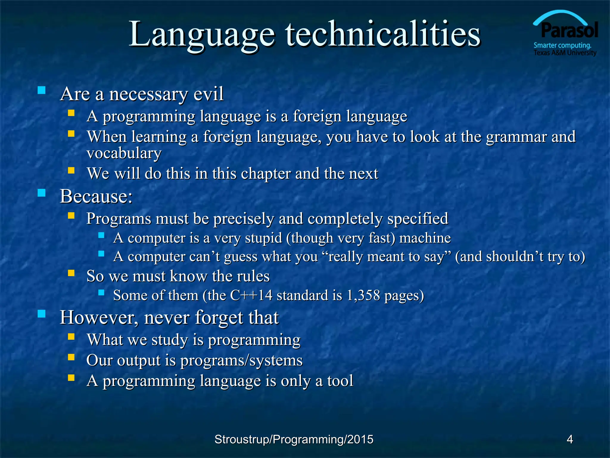 Language technicalities
Language technicalities
 Are a necessary evil
Are a necessary evil
 A programming language is a foreign language
A programming language is a foreign language
 When learning a foreign language, you have to look at the grammar and
When learning a foreign language, you have to look at the grammar and
vocabulary
vocabulary
 We will do this in this chapter and the next
We will do this in this chapter and the next
 Because:
Because:
 Programs must be precisely and completely specified
Programs must be precisely and completely specified
 A computer is a very stupid (though very fast) machine
A computer is a very stupid (though very fast) machine
 A computer can
A computer can’t guess what you “really meant to say” (and shouldn’t try to)
’t guess what you “really meant to say” (and shouldn’t try to)
 So we must know the rules
So we must know the rules
 Some of them (the C++14 standard is 1,358 pages)
Some of them (the C++14 standard is 1,358 pages)
 However, never forget that
However, never forget that
 What we study is programming
What we study is programming
 Our output is programs/systems
Our output is programs/systems
 A programming language is only a tool
A programming language is only a tool
4
4
Stroustrup/Programming/2015
Stroustrup/Programming/2015
 
