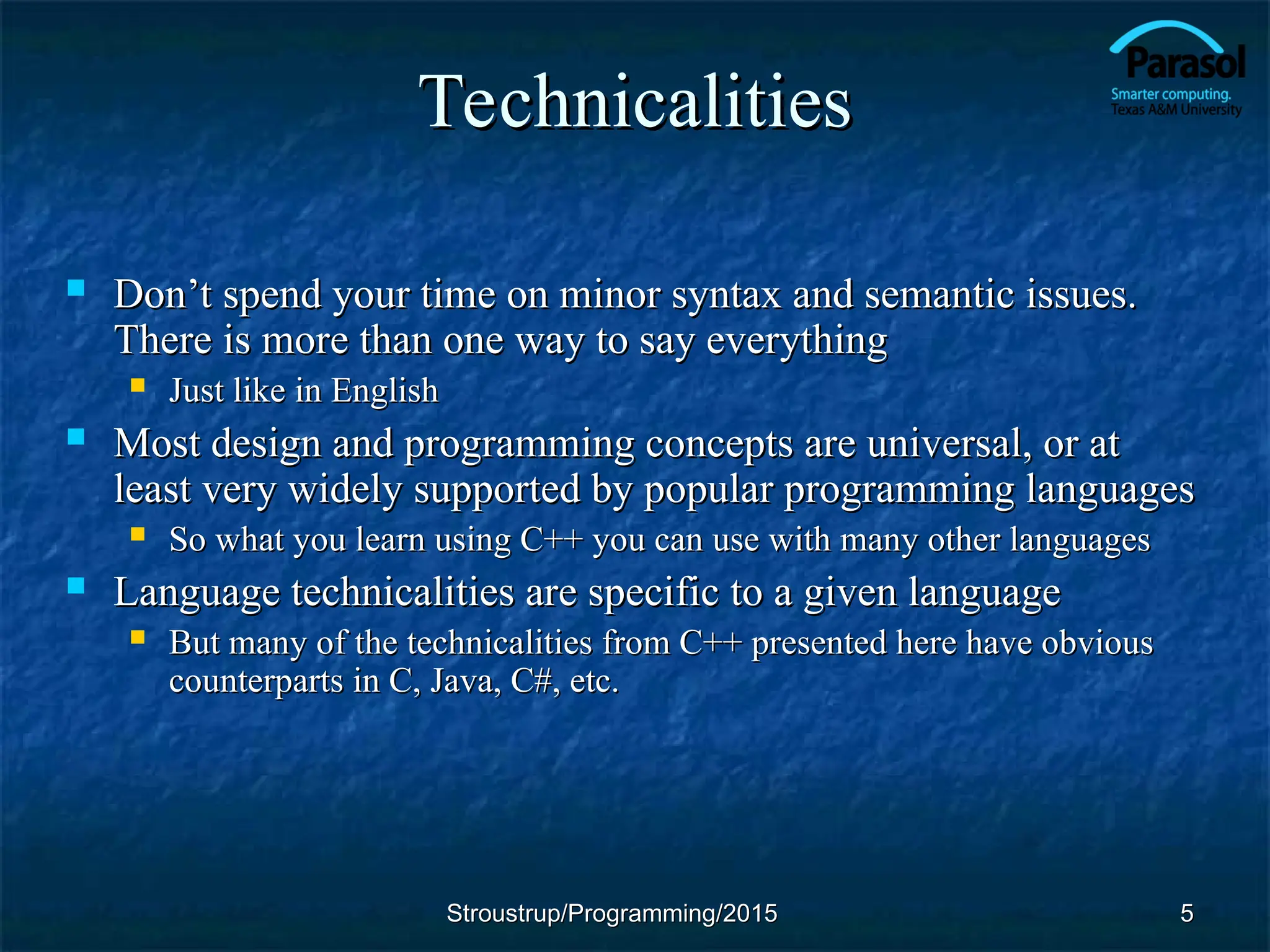 Technicalities
Technicalities
 Don’t spend your time on minor syntax and semantic issues.
Don’t spend your time on minor syntax and semantic issues.
There is more than one way to say everything
There is more than one way to say everything
 Just like in English
Just like in English
 Most design and programming concepts are universal, or at
Most design and programming concepts are universal, or at
least very widely supported by popular programming languages
least very widely supported by popular programming languages
 So what you learn using C++ you can use with many other languages
So what you learn using C++ you can use with many other languages
 Language technicalities are specific to a given language
Language technicalities are specific to a given language
 But many of the technicalities from C++ presented here have obvious
But many of the technicalities from C++ presented here have obvious
counterparts in C, Java, C#, etc.
counterparts in C, Java, C#, etc.
5
5
Stroustrup/Programming/2015
Stroustrup/Programming/2015
 