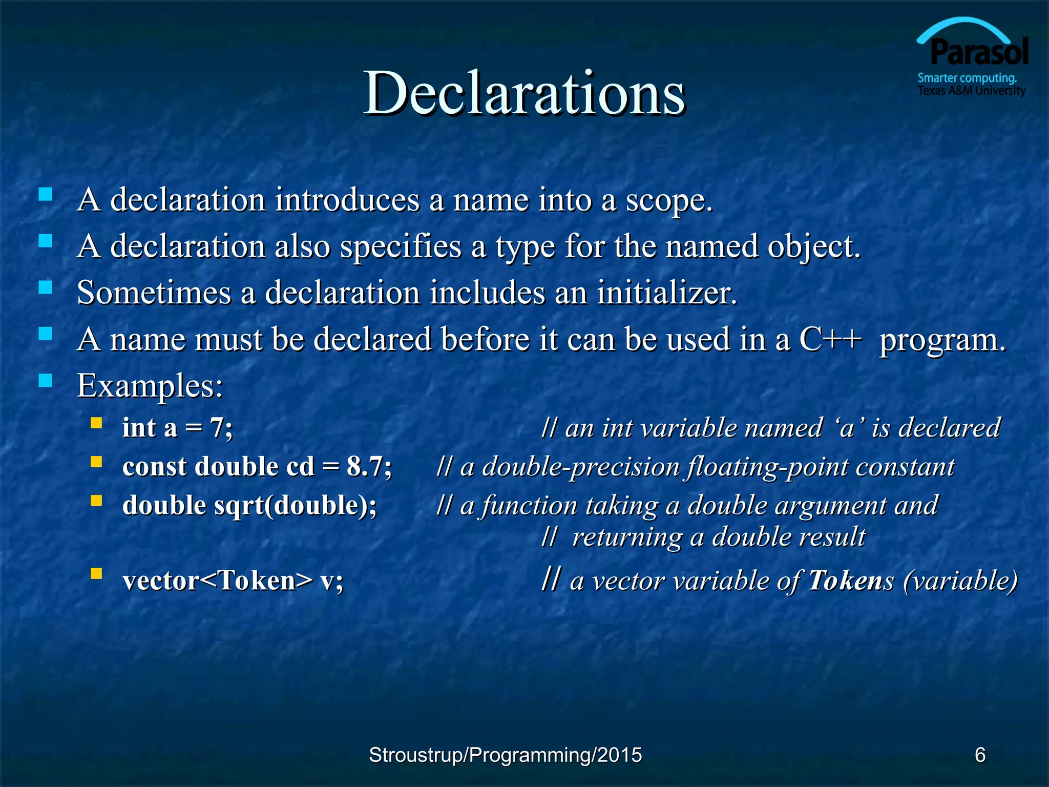 Declarations
Declarations
 A declaration introduces a name into a scope.
A declaration introduces a name into a scope.
 A declaration also specifies a type for the named object.
A declaration also specifies a type for the named object.
 Sometimes a declaration includes an initializer.
Sometimes a declaration includes an initializer.
 A name must be declared before it can be used in a C++ program.
A name must be declared before it can be used in a C++ program.
 Examples:
Examples:
 int a = 7;
int a = 7; //
// an int variable named
an int variable named ‘a’ is declared
‘a’ is declared
 const double cd = 8.7;
const double cd = 8.7; //
// a double-precision floating-point constant
a double-precision floating-point constant
 double sqrt(double);
double sqrt(double); //
// a function taking a double argument and
a function taking a double argument and
//
// returning a double result
returning a double result

vector<Token> v;
vector<Token> v; //
// a vector variable of
a vector variable of Token
Tokens (variable)
s (variable)
6
6
Stroustrup/Programming/2015
Stroustrup/Programming/2015
 