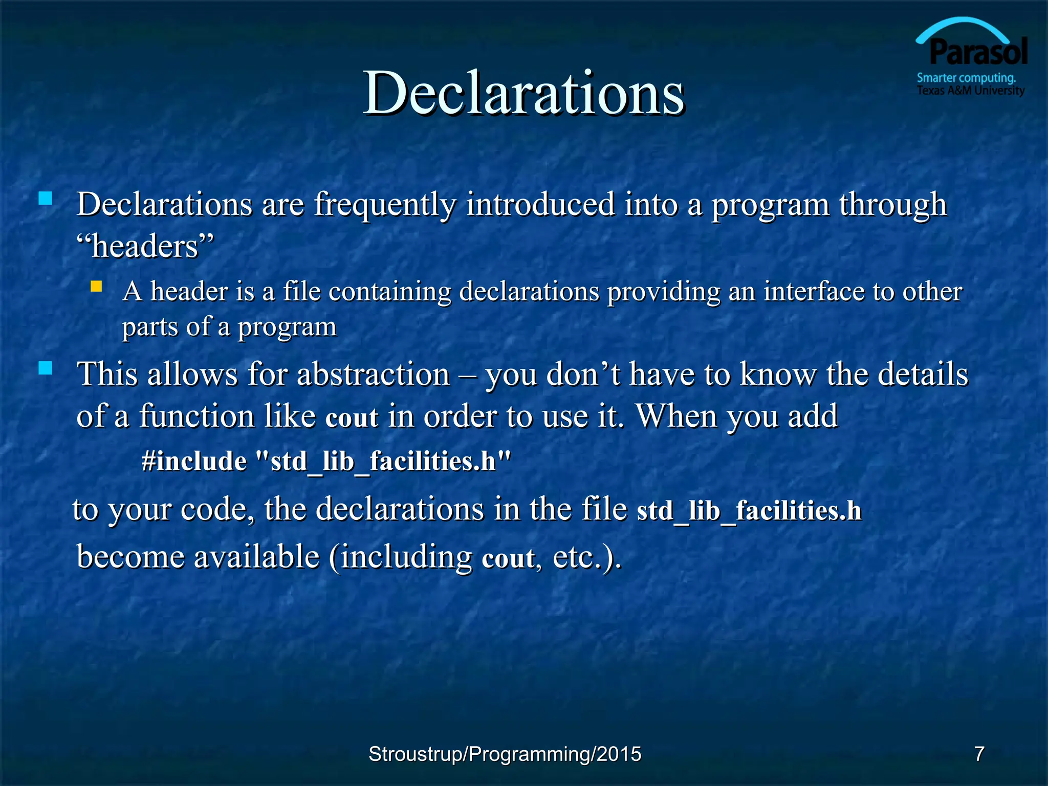 Declarations
Declarations
 Declarations are frequently introduced into a program through
Declarations are frequently introduced into a program through
“headers”
“headers”
 A header is a file containing declarations providing an interface to other
A header is a file containing declarations providing an interface to other
parts of a program
parts of a program
 This allows for abstraction – you don
This allows for abstraction – you don’
’t have to know the details
t have to know the details
of a function like
of a function like cout
cout in order to use it. When you add
in order to use it. When you add
#include "std_lib_facilities.h"
#include "std_lib_facilities.h"
to your code, the declarations in the file
to your code, the declarations in the file std_lib_facilities.h
std_lib_facilities.h
become available (including
become available (including cout
cout,
, etc.).
etc.).
7
7
Stroustrup/Programming/2015
Stroustrup/Programming/2015
 