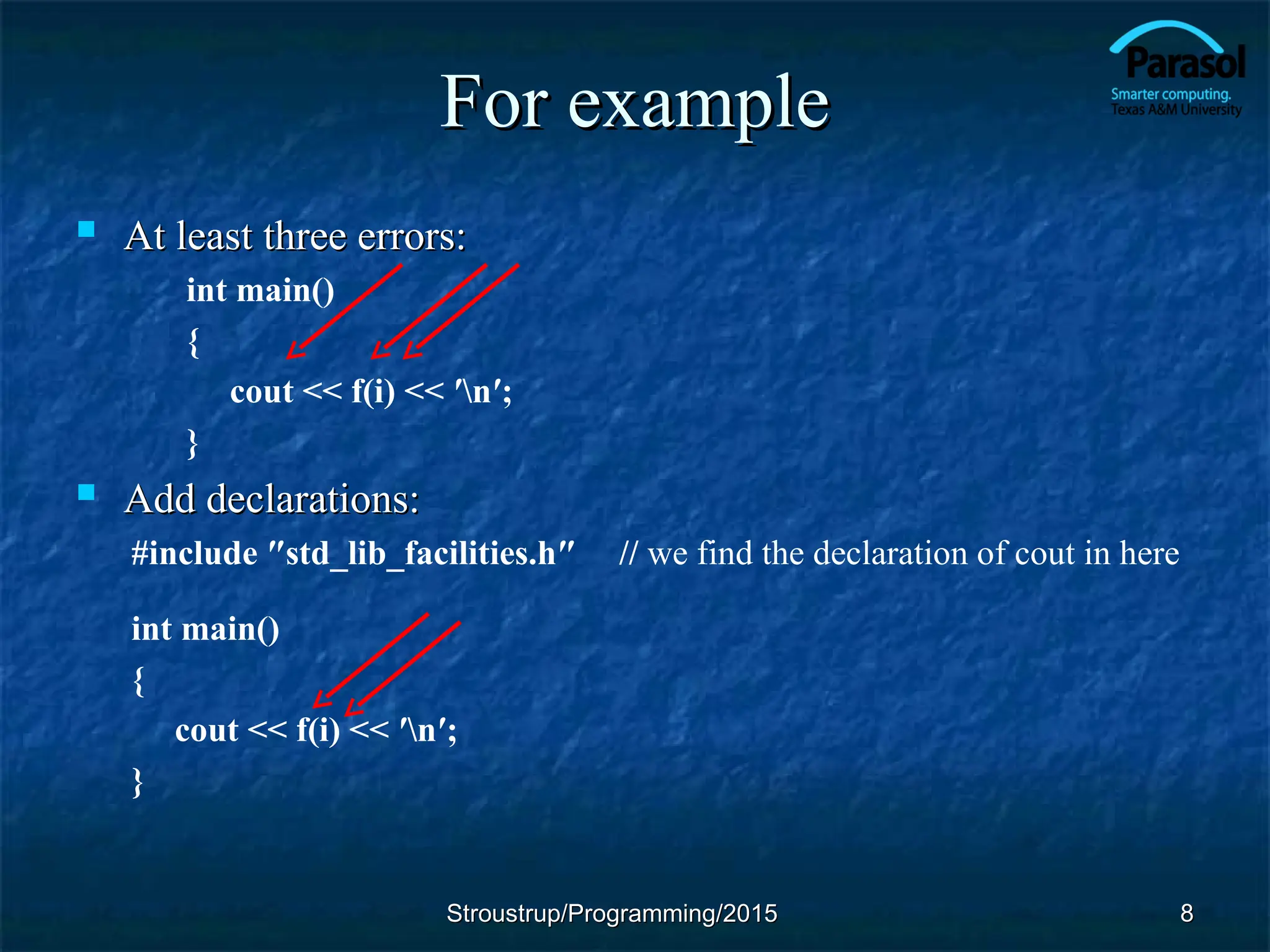 For example
For example
 At least three errors:
At least three errors:
int main()
{
cout << f(i) << ′n′;
}
 Add declarations:
Add declarations:
#include ″std_lib_facilities.h″ // we find the declaration of cout in here
int main()
{
cout << f(i) << ′n′;
}
Stroustrup/Programming/2015
Stroustrup/Programming/2015 8
8
 